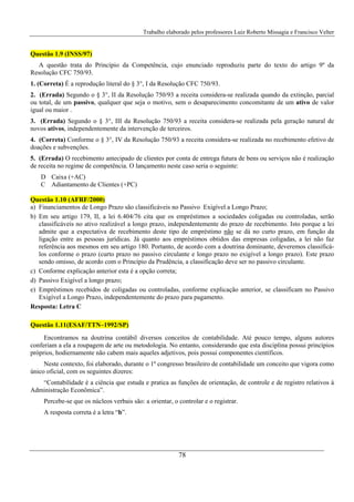 Trabalho elaborado pelos professores Luiz Roberto Missagia e Francisco Velter
78
Questão 1.9 (INSS/97)
A questão trata do Princípio da Competência, cujo enunciado reproduziu parte do texto do artigo 9º da
Resolução CFC 750/93.
1. (Correta) É a reprodução literal do § 3°, I da Resolução CFC 750/93.
2. (Errada) Segundo o § 3°, II da Resolução 750/93 a receita considera-se realizada quando da extinção, parcial
ou total, de um passivo, qualquer que seja o motivo, sem o desaparecimento concomitante de um ativo de valor
igual ou maior .
3. (Errada) Segundo o § 3°, III da Resolução 750/93 a receita considera-se realizada pela geração natural de
novos ativos, independentemente da intervenção de terceiros.
4. (Correta) Conforme o § 3°, IV da Resolução 750/93 a receita considera-se realizada no recebimento efetivo de
doações e subvenções.
5. (Errada) O recebimento antecipado de clientes por conta de entrega futura de bens ou serviços não é realização
de receita no regime de competência. O lançamento neste caso seria o seguinte:
D Caixa (+AC)
C Adiantamento de Clientes (+PC)
Questão 1.10 (AFRF/2000)
a) Financiamentos de Longo Prazo são classificáveis no Passivo Exigível a Longo Prazo;
b) Em seu artigo 179, II, a lei 6.404/76 cita que os empréstimos a sociedades coligadas ou controladas, serão
classificáveis no ativo realizável a longo prazo, independentemente do prazo de recebimento. Isto porque a lei
admite que a expectativa de recebimento deste tipo de empréstimo não se dá no curto prazo, em função da
ligação entre as pessoas jurídicas. Já quanto aos empréstimos obtidos das empresas coligadas, a lei não faz
referência aos mesmos em seu artigo 180. Portanto, de acordo com a doutrina dominante, deveremos classificá-
los conforme o prazo (curto prazo no passivo circulante e longo prazo no exigível a longo prazo). Este prazo
sendo omisso, de acordo com o Princípio da Prudência, a classificação deve ser no passivo circulante.
c) Conforme explicação anterior esta é a opção correta;
d) Passivo Exigível a longo prazo;
e) Empréstimos recebidos de coligadas ou controladas, conforme explicação anterior, se classificam no Passivo
Exigível a Longo Prazo, independentemente do prazo para pagamento.
Resposta: Letra C
Questão 1.11(ESAF/TTN–1992/SP)
Encontramos na doutrina contábil diversos conceitos de contabilidade. Até pouco tempo, alguns autores
conferiam a ela a roupagem de arte ou metodologia. No entanto, considerando que esta disciplina possui princípios
próprios, hodiernamente não cabem mais aqueles adjetivos, pois possui componentes científicos.
Neste contexto, foi elaborado, durante o 1º congresso brasileiro de contabilidade um conceito que vigora como
único oficial, com os seguintes dizeres:
“Contabilidade é a ciência que estuda e pratica as funções de orientação, de controle e de registro relativos à
Administração Econômica”.
Percebe-se que os núcleos verbais são: a orientar, o controlar e o registrar.
A resposta correta é a letra “b”.
 
