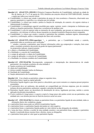 Trabalho elaborado pelos professores Luiz Roberto Missagia e Francisco Velter
8
Questão 1.11 (ESAF/TTN–1992/SP) O Primeiro Congresso Brasileiro de Contabilidade, realizado na cidade do
Rio de Janeiro, de 17 a 27 de agosto de 1924, formulou um conceito oficial de CONTABILIDADE. Assinale
a opção que indica esse conceito oficial.
a) Contabilidade é a ciência que estuda o patrimônio do ponto de vista econômico e financeiro, observando seus
aspectos quantitativo e específico e as variações por ele sofridas.
b) Contabilidade é a ciência que estuda e pratica as funções de orientação, de controle e de registro relativas à
Administração Econômica.
c) Contabilidade é a metodologia especial concebida para captar, registrar, reunir e interpretar os fenômenos que
afetam as situações patrimoniais, financeiras e econômicas de qualquer ente.
d) Contabilidade é a arte de registrar todas as transações de uma companhia, que possam ser expressas em termos
monetários, e de informar os reflexos dessas transações na situação econômico-financeira dessa companhia.
e) Contabilidade é a ciência que estuda e controla o patrimônio das entidades, mediante registro, demonstração
expositiva, confirmação, análise e interpretação dos fatos nele ocorridos.
Questão 1.12 (ESAF/TTN–1994/vespertino) “... o patrimônio, que a Contabilidade estuda e controla,
registrando todas as ocorrências nele verificadas.”
“... estudar e controlar o patrimônio, para fornecer informações sobre sua composição e variações, bem como
sobre o resultado econômico decorrente da gestão da riqueza patrimonial.”
As proposições indicam, respectivamente:
a) o objeto e a finalidade da Contabilidade;
b) a finalidade e o conceito da Contabilidade;
c) o campo de aplicação e o objeto da Contabilidade;
d) o campo de aplicação e o conceito de Contabilidade;
e) a finalidade e as técnicas contábeis da Contabilidade.
Questão 1.13 (TFC/ESAF/96) Decomposição, comparação e interpretação dos demonstrativos do estado
patrimonial e do resultado econômico de uma entidade é:
a) função econômica da Contabilidade;
b) objeto da Contabilidade;
c) técnica contábil chamada Análise de Balanços;
d) finalidade da Contabilidade;
e) função administrativa da Contabilidade.
Questão 1.14 Com relação ao patrimônio, julgue os seguintes itens.
1) Patrimônio bruto é igual ao capital aplicado.
2) Patrimônio líquido negativo quer dizer passivo a descoberto, que ocorre somente se a empresa possuir prejuízos
acumulados.
3) O patrimônio deve ser autônomo, não podendo ser compartilhado por diversas empresas, pois do contrário
teríamos diversos patrimônios autônomos, segundo o princípio da entidade.
4) Patrimônio líquido menor em decorrência de diminuições de ativos, legalmente previstas, satisfaz a correta
aplicação do princípio da prudência.
5) O ativo realizável a longo prazo e o passivo exigível a longo prazo não podem existir em um patrimônio, cuja
entidade tem o seu término previsto no final do exercício social em curso.
Questão 1.15 (TFC/ESAF/96) Em relação ao patrimônio bruto e ao patrimônio líquido de uma entidade, todas os
afirmações abaixo são verdadeiras, exceto:
a) o patrimônio bruto nunca pode ser inferior ao patrimônio líquido;
b) o patrimônio bruto e o patrimônio líquido não podem ter valor negativo;
c) o patrimônio bruto e o patrimônio líquido podem ter valor inferior ao das obrigações da entidade;
d) o soma dos bens e direitos a receber de uma entidade constitui o seu patrimônio bruto, enquanto o patrimônio
líquido é constituído desses mesmos bens e direitos, menos as obrigações;
e) o patrimônio bruto pode ter valor igual ao patrimônio líquido.
 
