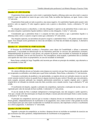 Trabalho elaborado pelos professores Luiz Roberto Missagia e Francisco Velter
80
Questão 1.15 (TFC/ESAF/96)
O patrimônio bruto representa o ativo total e o patrimônio líquido a diferença entre esse ativo total e o passivo
exigível. Logo, não poderá ser maior do que o ativo total. Pode, na melhor das hipóteses, ser igual. Assim, a letra
“a” está certa.
O patrimônio bruto pode ser nulo ou positivo, mas nunca negativo. Já o patrimônio líquido pode assumir valor
positivo, nulo ou negativo. O valor negativo aparece com o passivo a descoberto. Assim, a alternativa “b” está
errada.
Na situação de passivo a descoberto, o valor das obrigações é superior ao do patrimônio bruto e neste caso e
em outras situações o patrimônio líquido também é inferior ao das obrigações. A letra “c” está certa.
Considerando que o patrimônio bruto é o conjunto de bens mais direitos e que o patrimônio líquido é a
diferença entre o ativo e o passivo exigível, temos que a alternativa “d” está correta.
Em situações especiais, na inexistência de passivo exigível, o patrimônio bruto e o PL podem assumir valores
iguais. Essa situação ocorre geralmente no início das atividades e no final das atividades da empresa. A alternativa
“e” está correta.
Questão 1.16 (ESAF/FISCAL–FORTALEZA/98)
O Princípio da ENTIDADE reconhece o Patrimônio como objeto da Contabilidade e afirma a autonomia
patrimonial, a necessidade da diferenciação de um Patrimônio particular no universo dos patrimônios existentes,
independentemente de pertencer a uma pessoa, um conjunto de pessoas, uma sociedade ou instituição de qualquer
natureza ou finalidade, com ou sem fins lucrativos. Por conseqüência, nesta acepção, o patrimônio não se confunde
com aqueles dos seus sócios ou proprietários, no caso de sociedade ou instituição.
Desta forma a atitude de Jorge Trapalhão está incorreta por afronta ao princípio da entidade, cuja alternativa a
ser assinalada é a letra “d”.
Questão 1.17 (MPOG/ESAF/2000)
Os valores diferidos devem ser baixados como despesa no exercício em que ficar comprovado que não podem
ser recuperados ou atribuídos a atividade para a qual foram realizados. Desta forma, a alternativa “a” está incorreta.
Consoante os princípios da prudência e da oportunidade, os registros devem ser realizados mesmo no caso de
existir somente razoável certeza ou quando houver alguma incerteza de grau variável. Ressalte que estes princípios,
nesta acepção, possuem aplicação nas mutações patrimoniais posteriores ao registro original, pois o registro
original deve ser efetuado na extensão exata dos fatos ocorridos com o mundo exterior. Logo a alternativa “b” está
errada.
O recebimento de doações, segundo o princípio da competência, representa a realização de receita e deve ser
registrado pelo valor de mercado do bem recebido. A alternativa “c” está correta.
O uso da moeda do País é condição indispensável a homogenização, mas não assegura o poder aquisitivo,
visto que a moeda sofre desvalorização em função da inflação e mesmo pela desvalorização frente a outras moedas.
A alternativa “d” está errada.
O princípio da competência assevera que as receitas e despesas devem ser reconhecidas no período em que
forem geradas, independentemente do recebimento ou do pagamento, isto é, basta ocorrer o fato gerador de receita
ou de despesa para que estas sejam reconhecidas no resultado do exercício, não importanto se houve o recebimento
ou o efetivo pagamento. A alternativa “e” está errada.
Questão 1.18 (MIC/ESAF/98)
Segundo o princípio da competência, as receitas e despesas devem ser incluídas no resultado do exercício em
que ocorrerem seus fatos geradores, independentemente do recebimento ou do pagamento.
Desta forma;
 