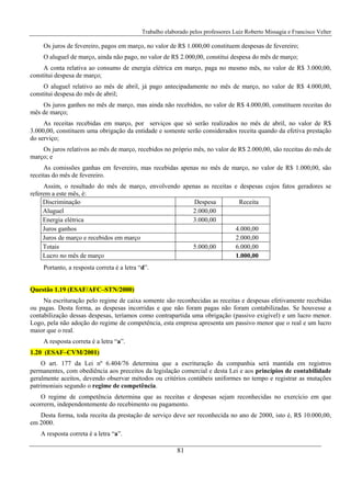 Trabalho elaborado pelos professores Luiz Roberto Missagia e Francisco Velter
81
Os juros de fevereiro, pagos em março, no valor de R$ 1.000,00 constituem despesas de fevereiro;
O aluguel de março, ainda não pago, no valor de R$ 2.000,00, constitui despesa do mês de março;
A conta relativa ao consumo de energia elétrica em março, paga no mesmo mês, no valor de R$ 3.000,00,
constitui despesa de março;
O aluguel relativo ao mês de abril, já pago antecipadamente no mês de março, no valor de R$ 4.000,00,
constitui despesa do mês de abril;
Os juros ganhos no mês de março, mas ainda não recebidos, no valor de R$ 4.000,00, constituem receitas do
mês de março;
As receitas recebidas em março, por serviços que só serão realizados no mês de abril, no valor de R$
3.000,00, constituem uma obrigação da entidade e somente serão considerados receita quando da efetiva prestação
do serviço;
Os juros relativos ao mês de março, recebidos no próprio mês, no valor de R$ 2.000,00, são receitas do mês de
março; e
As comissões ganhas em fevereiro, mas recebidas apenas no mês de março, no valor de R$ 1.000,00, são
receitas do mês de fevereiro.
Assim, o resultado do mês de março, envolvendo apenas as receitas e despesas cujos fatos geradores se
referem a este mês, é:
Discriminação Despesa Receita
Aluguel 2.000,00
Energia elétrica 3.000,00
Juros ganhos 4.000,00
Juros de março e recebidos em março 2.000,00
Totais 5.000,00 6.000,00
Lucro no mês de março 1.000,00
Portanto, a resposta correta é a letra “d”.
Questão 1.19 (ESAF/AFC–STN/2000)
Na escrituração pelo regime de caixa somente são reconhecidas as receitas e despesas efetivamente recebidas
ou pagas. Desta forma, as despesas incorridas e que não foram pagas não foram contabilizadas. Se houvesse a
contabilização dessas despesas, teríamos como contrapartida uma obrigação (passivo exigível) e um lucro menor.
Logo, pela não adoção do regime de competência, esta empresa apresenta um passivo menor que o real e um lucro
maior que o real.
A resposta correta é a letra “a”.
1.20 (ESAF–CVM/2001)
O art. 177 da Lei nº 6.404/76 determina que a escrituração da companhia será mantida em registros
permanentes, com obediência aos preceitos da legislação comercial e desta Lei e aos princípios de contabilidade
geralmente aceitos, devendo observar métodos ou critérios contábeis uniformes no tempo e registrar as mutações
patrimoniais segundo o regime de competência.
O regime de competência determina que as receitas e despesas sejam reconhecidas no exercício em que
ocorrerm, independentemente do recebimento ou pagamento.
Desta forma, toda receita da prestação de serviço deve ser reconhecida no ano de 2000, isto é, R$ 10.000,00,
em 2000.
A resposta correta é a letra “a”.
 