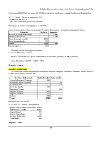 Trabalho elaborado pelos professores Luiz Roberto Missagia e Francisco Velter
84
Como temos $100.000,00 em bens e $80.000,00 no capital, de acordo com a equação fundamental do patrimônio:
A = P + Capital + Lucros Acumulados (LPA)
100.000 = 80.000 + LPA
LPA = 20.000 (antes da apuração do resultado)
O resultado do período foi um prejuízo de $ 10.000.
Agora devemos ajustar o lucro (prejuízo) aos Princípios da prudencia e competência, da seguinte forma:
Operação Redução Aumento
Receitas já ganhas não quitadas 1.000
Despesas antecipadas 1.300
Conta de energia vencida 2.000
Expectativa de Perda 500
Totais 2.500 2.300
Ajuste negativo 200
Efetuando o ajuste do resultado temos que:
RLE = -10.000 - 200 = - 10.200
Assim, o lucro acumulado após a contabilizaçao do resultado ajustado (-10.200) ficará em:
Lucro Acumulado = 20.000 - 10.200 = 9.800
Resposta: Letra A
Questão 2.5 (TRF/2000)
De acordo com o enunciado as contas diferenciais (Receitas, Despesas e PL) estão com saldo correto. Assim, o
PL após a apuração do resultado seria:
Resultado do Exercício Saldo Devedor Saldo Credor
Aluguéis Passivos (Despesas) 140
Comissões Ativas (Receitas) 30
Receita de Juros 110
Custo das Vendas 600
Receita de Vendas 900
Despesa de Juros 130
Imposto Federais 200
Salarios 450
Total 1520 1040
O resultado do exercício foi:
RLE = $ 1520 - $ 1040 = $ 480 (prejuízo).
Somando com as demais contas de PL, temos:
Patrimônio Líquido Valor
Capital Social 950
Lucros Acumulados 130
Prejuízo do Período (480)
Total do PL 600
Resposta: Letra E
 