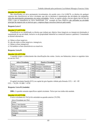 Trabalho elaborado pelos professores Luiz Roberto Missagia e Francisco Velter
85
Questão 2.6 (AFTN/96)
São classificados no ativo permanente investimentos, de acordo com a Lei 6.404/76, os direitos de qualquer
natureza não classificáveis no ativo circulante, que não se destinem à manutenção das atividades da companhia,
além das participações permanentes em outras sociedades, Assim, as opções a,b,d,e citavam algum tipo de bem de
USO, o que as enquadraria no Ativo Imobilizado. Um exemplo de bens tangíveis não utilizados na atividade
principal da empresa são os imóveis que a empresa aluga a terceiros (imóveis para renda).
Resposta Letra C
Questão 2.7 (AFTN/96)
Classificam-se no imobilizado os direitos que tenham por objetivo bens (tangíveis ou intangíveis) destinados à
manutenção de sua atividade, inclusive os de propriedade industrial ou comercial (marcas e patentes). Comentando
as demais alternativas:
a) faltam os bens tangíveis;
b) não são todos os bens tangíveis e intangíveis;
c) faltam os bens intangíveis;
e) há também os bens amortizáveis ou exauríveis.
Resposta: Letra D
Questão 2.8 (AFTN/96)
A questão exigia o conhecimento das classificações das contas. Assim, nos balancetes, temos os seguintes itens
no ano de 19x2:
Ativo Circulante Passivo Circulante
Caixa 2.000 Fornecedores 15.000
Bcos c/ movimento 3.000 Encargos Trabalhistas 35.000
Duplicatas a Receber 25.000 Obrigações Tributárias 25.000
(-) PDD (750) Contas a pagar 6.000
Despesas Antecipadas 10.000
Estoques 35.000
Total 74.250 Total 81.000
O capital circulante líquido (CCL) ou capital de giro líquido é obtido pela fórmula: CCL = AC - PC
CCL = 74.250 - 81.000 = -6750
Resposta: Letra B (Anulada)
OBS.: A questão somente especificou capital circulante. Talvez por isso tenha sido anulada.
Questão 2.9 (AFTN/96)
O ativo circulante de 19x2 já foi calculado na questão anterior (74.250)
Ativo Circulante em 19x1
Caixa 1.000
Bcos c/ movimento 7.000
Duplicatas a Receber 15.000
(-) PDD (450)
Depesas Antecipadas 5.000
Estoques 8.000
Total 35.550
 