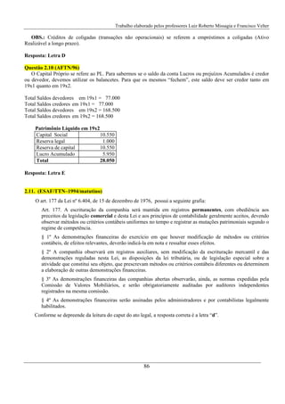 Trabalho elaborado pelos professores Luiz Roberto Missagia e Francisco Velter
86
OBS.: Créditos de coligadas (transações não operacionais) se referem a empréstimos a coligadas (Ativo
Realizável a longo prazo).
Resposta: Letra D
Questão 2.10 (AFTN/96)
O Capital Próprio se refere ao PL. Para sabermos se o saldo da conta Lucros ou prejuízos Acumulados é credor
ou devedor, devemos utilizar os balancetes. Para que os mesmos “fechem”, este saldo deve ser credor tanto em
19x1 quanto em 19x2.
Total Saldos devedores em 19x1 = 77.000
Total Saldos credores em 19x1 = 77.000
Total Saldos devedores em 19x2 = 168.500
Total Saldos credores em 19x2 = 168.500
Patrimônio Líquido em 19x2
Capital Social 10.550
Reserva legal 1.000
Reserva de capital 10.550
Lucro Acumulado 5.950
Total 28.050
Resposta: Letra E
2.11. (ESAF/TTN–1994/matutino)
O art. 177 da Lei nº 6.404, de 15 de dezembro de 1976, possui a seguinte grafia:
Art. 177. A escrituração da companhia será mantida em registros permanentes, com obediência aos
preceitos da legislação comercial e desta Lei e aos princípios de contabilidade geralmente aceitos, devendo
observar métodos ou critérios contábeis uniformes no tempo e registrar as mutações patrimoniais segundo o
regime de competência.
§ 1º As demonstrações financeiras do exercício em que houver modificação de métodos ou critérios
contábeis, de efeitos relevantes, deverão indicá-la em nota e ressaltar esses efeitos.
§ 2º A companhia observará em registros auxiliares, sem modificação da escrituração mercantil e das
demonstrações reguladas nesta Lei, as disposições da lei tributária, ou de legislação especial sobre a
atividade que constitui seu objeto, que prescrevam métodos ou critérios contábeis diferentes ou determinem
a elaboração de outras demonstrações financeiras.
§ 3º As demonstrações financeiras das companhias abertas observarão, ainda, as normas expedidas pela
Comissão de Valores Mobiliários, e serão obrigatoriamente auditadas por auditores independentes
registrados na mesma comissão.
§ 4º As demonstrações financeiras serão assinadas pelos administradores e por contabilistas legalmente
habilitados.
Conforme se depreende da leitura do caput do ato legal, a resposta correta é a letra “d”.
 