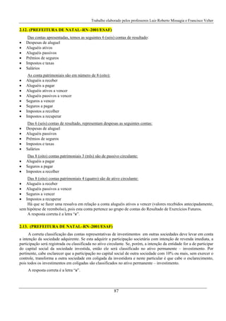 Trabalho elaborado pelos professores Luiz Roberto Missagia e Francisco Velter
87
2.12. (PREFEITURA DE NATAL–RN–2001/ESAF)
Das contas apresentadas, temos as seguintes 6 (seis) contas de resultado:
• Despesas de aluguel
• Aluguéis ativos
• Aluguéis passivos
• Prêmios de seguros
• Impostos e taxas
• Salários
As conta patrimoniais são em número de 8 (oito):
• Aluguéis a receber
• Aluguéis a pagar
• Aluguéis ativos a vencer
• Aluguéis passivos a vencer
• Seguros a vencer
• Seguros a pagar
• Impostos a recolher
• Impostos a recuperar
Das 6 (seis) contas de resultado, representam despesas as seguintes contas:
• Despesas de aluguel
• Aluguéis passivos
• Prêmios de seguros
• Impostos e taxas
• Salários
Das 8 (oito) contas patrimoniais 3 (três) são de passivo circulante:
• Aluguéis a pagar
• Seguros a pagar
• Impostos a recolher
Das 8 (oito) contas patrimoniais 4 (quatro) são de ativo circulante:
• Aluguéis a receber
• Aluguéis passivos a vencer
• Seguros a vencer
• Impostos a recuperar
Há que se fazer uma ressalva em relação a conta aluguéis ativos a vencer (valores recebidos antecipadamente,
sem hipótese de reembolso), pois esta conta pertence ao grupo de contas do Resultado de Exercícios Futuros.
A resposta correta é a letra “e”.
2.13. (PREFEITURA DE NATAL–RN–2001/ESAF)
A correta classificação das contas representativas de investimentos em outras sociedades deve levar em conta
a intenção da sociedade adquirente. Se esta adquirir a participação societária com intenção de revenda imediata, a
participação será registrada ou classificada no ativo circulante. Se, porém, a intenção da entidade for a de participar
do capital social da sociedade investida, então ele será classificado no ativo permanente – investimento. Por
pertinente, cabe esclarecer que a participação no capital social de outra sociedade com 10% ou mais, sem exercer o
controle, transforma a outra sociedade em coligada da investidora e neste particular é que cabe o esclarecimento,
pois todos os investimentos em coligadas são classificados no ativo permanente – investimento.
A resposta correta é a letra “e”.
 