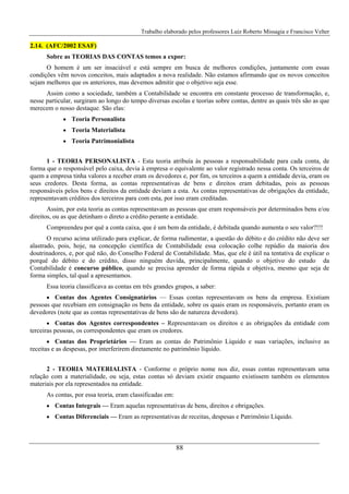 Trabalho elaborado pelos professores Luiz Roberto Missagia e Francisco Velter
88
2.14. (AFC/2002 ESAF)
Sobre as TEORIAS DAS CONTAS temos a expor:
O homem é um ser insaciável e está sempre em busca de melhores condições, juntamente com essas
condições vêm novos conceitos, mais adaptados a nova realidade. Não estamos afirmando que os novos conceitos
sejam melhores que os anteriores, mas devemos admitir que o objetivo seja esse.
Assim como a sociedade, também a Contabilidade se encontra em constante processo de transformação, e,
nesse particular, surgiram ao longo do tempo diversas escolas e teorias sobre contas, dentre as quais três são as que
merecem o nosso destaque. São elas:
• Teoria Personalista
• Teoria Materialista
• Teoria Patrimonialista
1 - TEORIA PERSONALISTA - Esta teoria atribuía às pessoas a responsabilidade para cada conta, de
forma que o responsável pelo caixa, devia à empresa o equivalente ao valor registrado nessa conta. Os terceiros de
quem a empresa tinha valores a receber eram os devedores e, por fim, os terceiros a quem a entidade devia, eram os
seus credores. Desta forma, as contas representativas de bens e direitos eram debitadas, pois as pessoas
responsáveis pelos bens e direitos da entidade deviam a esta. As contas representativas de obrigações da entidade,
representavam créditos dos terceiros para com esta, por isso eram creditadas.
Assim, por esta teoria as contas representavam as pessoas que eram responsáveis por determinados bens e/ou
direitos, ou as que detinham o direto a crédito perante a entidade.
Compreendeu por quê a conta caixa, que é um bem da entidade, é debitada quando aumenta o seu valor?!!!
O recurso acima utilizado para explicar, de forma rudimentar, a questão do débito e do crédito não deve ser
alastrado, pois, hoje, na concepção científica de Contabilidade essa colocação colhe repúdio da maioria dos
doutrinadores, e, por quê não, do Conselho Federal de Contabilidade. Mas, que ele é útil na tentativa de explicar o
porquê do débito e do crédito, disso ninguém duvida, principalmente, quando o objetivo do estudo da
Contabilidade é concurso público, quando se precisa aprender de forma rápida e objetiva, mesmo que seja de
forma simples, tal qual a apresentamos.
Essa teoria classificava as contas em três grandes grupos, a saber:
• Contas dos Agentes Consignatários — Essas contas representavam os bens da empresa. Existiam
pessoas que recebiam em consignação os bens da entidade, sobre os quais eram os responsáveis, portanto eram os
devedores (note que as contas representativas de bens são de natureza devedora).
• Contas dos Agentes correspondentes – Representavam os direitos e as obrigações da entidade com
terceiras pessoas, os correspondentes que eram os credores.
• Contas dos Proprietários — Eram as contas do Patrimônio Líquido e suas variações, inclusive as
receitas e as despesas, por interferirem diretamente no patrimônio líquido.
2 - TEORIA MATERIALISTA - Conforme o próprio nome nos diz, essas contas representavam uma
relação com a materialidade, ou seja, estas contas só deviam existir enquanto existissem também os elementos
materiais por ela representados na entidade.
As contas, por essa teoria, eram classificadas em:
• Contas Integrais — Eram aquelas representativas de bens, direitos e obrigações.
• Contas Diferenciais — Eram as representativas de receitas, despesas e Patrimônio Líquido.
 