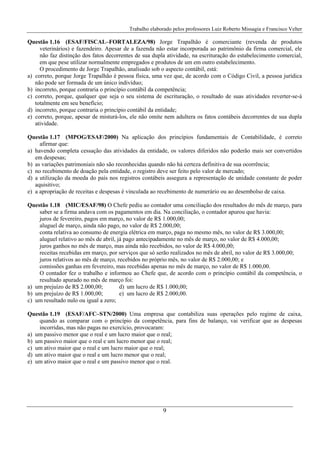 Trabalho elaborado pelos professores Luiz Roberto Missagia e Francisco Velter
9
Questão 1.16 (ESAF/FISCAL–FORTALEZA/98) Jorge Trapalhão é comerciante (revenda de produtos
veterinários) e fazendeiro. Apesar de a fazenda não estar incorporada ao patrimônio da firma comercial, ele
não faz distinção dos fatos decorrentes de sua dupla atividade, na escrituração do estabelecimento comercial,
em que pese utilizar normalmente empregados e produtos de um em outro estabelecimento.
O procedimento de Jorge Trapalhão, analisado sob o aspecto contábil, está:
a) correto, porque Jorge Trapalhão é pessoa física, uma vez que, de acordo com o Código Civil, a pessoa jurídica
não pode ser formada de um único indivíduo;
b) incorreto, porque contraria o princípio contábil da competência;
c) correto, porque, qualquer que seja o seu sistema de escrituração, o resultado de suas atividades reverter-se-á
totalmente em seu benefício;
d) incorreto, porque contraria o princípio contábil da entidade;
e) correto, porque, apesar de misturá-los, ele não omite nem adultera os fatos contábeis decorrentes de sua dupla
atividade.
Questão 1.17 (MPOG/ESAF/2000) Na aplicação dos princípios fundamentais de Contabilidade, é correto
afirmar que:
a) havendo completa cessação das atividades da entidade, os valores diferidos não poderão mais ser convertidos
em despesas;
b) as variações patrimoniais não são reconhecidas quando não há certeza definitiva de sua ocorrência;
c) no recebimento de doação pela entidade, o registro deve ser feito pelo valor de mercado;
d) a utilização da moeda do país nos registros contábeis assegura a representação de unidade constante de poder
aquisitivo;
e) a apropriação de receitas e despesas é vinculada ao recebimento de numerário ou ao desembolso de caixa.
Questão 1.18 (MIC/ESAF/98) O Chefe pediu ao contador uma conciliação dos resultados do mês de março, para
saber se a firma andava com os pagamentos em dia. Na conciliação, o contador apurou que havia:
juros de fevereiro, pagos em março, no valor de R$ 1.000,00;
aluguel de março, ainda não pago, no valor de R$ 2.000,00;
conta relativa ao consumo de energia elétrica em março, paga no mesmo mês, no valor de R$ 3.000,00;
aluguel relativo ao mês de abril, já pago antecipadamente no mês de março, no valor de R$ 4.000,00;
juros ganhos no mês de março, mas ainda não recebidos, no valor de R$ 4.000,00;
receitas recebidas em março, por serviços que só serão realizados no mês de abril, no valor de R$ 3.000,00;
juros relativos ao mês de março, recebidos no próprio mês, no valor de R$ 2.000,00; e
comissões ganhas em fevereiro, mas recebidas apenas no mês de março, no valor de R$ 1.000,00.
O contador fez o trabalho e informou ao Chefe que, de acordo com o princípio contábil da competência, o
resultado apurado no mês de março foi:
a) um prejuízo de R$ 2.000,00; d) um lucro de R$ 1.000,00;
b) um prejuízo de R$ 1.000,00; e) um lucro de R$ 2.000,00.
c) um resultado nulo ou igual a zero;
Questão 1.19 (ESAF/AFC–STN/2000) Uma empresa que contabiliza suas operações pelo regime de caixa,
quando as comparar com o princípio da competência, para fins de balanço, vai verificar que as despesas
incorridas, mas não pagas no exercício, provocaram:
a) um passivo menor que o real e um lucro maior que o real;
b) um passivo maior que o real e um lucro menor que o real;
c) um ativo maior que o real e um lucro maior que o real;
d) um ativo maior que o real e um lucro menor que o real;
e) um ativo maior que o real e um passivo menor que o real.
 