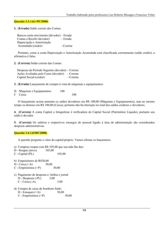 Trabalho elaborado pelos professores Luiz Roberto Missagia e Francisco Velter
94
Questão 3.3 (AG-PF/2000)
1. (Errada) Saldo correto das Contas:
Bancos conta movimento (devedor) – Errada
Contas a Recebr (devedor) – Errada
Depreciação e Amortização
Acumulada (credor) - Correta
Portanto, como a conta Depreciação e Amortização Acumulada está classificada corretamente (saldo credor), a
afirmativa é falsa.
2. (Correta) Saldo correto das Contas:
Despesas do Período Seguinte (devedor) – Correta
Ações Avaliadas pelo Custo (devedor) – Correta
Capital Social (credor) - Correta
3. (Errada) Lançamento de compra à vista de máquinas e equipamentos:
D Máquinas e Equipamentos 100
C Caixa 100
O lançamento acima aumenta os saldos devedores em R$ 100,00 (Máquinas e Equipamentos), mas ao mesmo
tempo os diminui em R$ 100,00 (Caixa), portanto não há alteração no total dos saldos credores e devedores.
4. (Correta) A conta Capital a Integralizar é retificadora do Capital Social (Patrimônio Líquido), portanto seu
saldo é devedor.
5. (Correta) Os salários e respectivos encargos do pessoal ligado à área de administração são considerados
despesas administrativas.
Questão 3.4 (AFRF/2000)
A questão pergunta o valor do capital próprio. Vamos efetuar os lançametos:
a) Comprou roupas com R$ 105,00 que sua mãe lhe deu:
D - Roupas (ativo) 105,00
C - Capital (PL) 105,00
b) Empréstimos de R$30,00
D - Caixa (+A) 30,00
C - Empréstimos (+P) 30,00
c) Pagamento de despesas c/ ônibus e jornal
D - Despesas (-PL) 3,00
C - Caixa (-A) 3,00
d) Compra de caixa de bombons fiado:
D - Estoques (+A) 50,00
C - Empréstimos (+P) 50,00
 