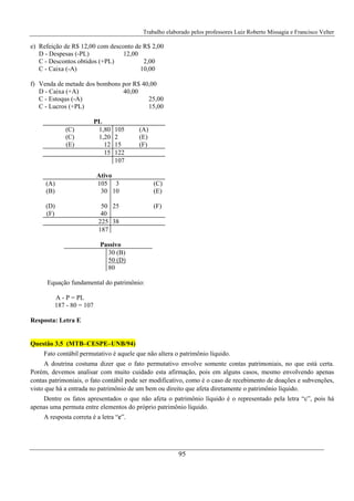 Trabalho elaborado pelos professores Luiz Roberto Missagia e Francisco Velter
95
e) Refeição de R$ 12,00 com desconto de R$ 2,00
D - Despesas (-PL) 12,00
C - Descontos obtidos (+PL) 2,00
C - Caixa (-A) 10,00
f) Venda de metade dos bombons por R$ 40,00
D - Caixa (+A) 40,00
C - Estoqus (-A) 25,00
C - Lucros (+PL) 15,00
PL
(C) 1,80 105 (A)
(C) 1,20 2 (E)
(E) 12 15 (F)
15 122
107
Ativo
(A) 105 3 (C)
(B) 30 10 (E)
(D) 50 25 (F)
(F) 40
225 38
187
Passivo
30 (B)
50 (D)
80
Equação fundamental do patrimônio:
A - P = PL
187 - 80 = 107
Resposta: Letra E
Questão 3.5 (MTB–CESPE–UNB/94)
Fato contábil permutativo é aquele que não altera o patrimônio líquido.
A doutrina costuma dizer que o fato permutativo envolve somente contas patrimoniais, no que está certa.
Porém, devemos analisar com muito cuidado esta afirmação, pois em alguns casos, mesmo envolvendo apenas
contas patrimoniais, o fato contábil pode ser modificativo, como é o caso de recebimento de doações e subvenções,
visto que há a entrada no patrimônio de um bem ou direito que afeta diretamente o patrimônio líquido.
Dentre os fatos apresentados o que não afeta o patrimônio líquido é o representado pela letra “c”, pois há
apenas uma permuta entre elementos do próprio patrimônio líquido.
A resposta correta é a letra “c”.
 