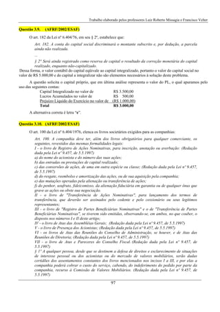 Trabalho elaborado pelos professores Luiz Roberto Missagia e Francisco Velter
97
Questão 3.9. (AFRF/2002/ESAF)
O art. 182 da Lei nº 6.404/76, em seu § 2º, estabelece que:
Art. 182. A conta do capital social discriminará o montante subscrito e, por dedução, a parcela
ainda não realizada.
...
§ 2° Será ainda registrado como reserva de capital o resultado da correção monetária do capital
realizado, enquanto não-capitalizado.
Dessa forma, o valor contábil do capital eqüivale ao capital integralizado, portanto o valor do capital social no
valor de R$ 5.000,00 e do capital a integralizar não são elementos necessários à solução deste problema.
A questão solicita o capital próprio, que em última análise representa o valor do PL, o qual apuramos pelo
uso das seguintes contas:
Capital Integralizado no valor de R$ 3.500,00
Lucros Acumulados no valor de R$ 500,00
Prejuízo Líquido do Exercício no valor de (R$ 1.000,00)
Total R$ 3.000,00
A alternativa correta é letra “e”.
Questão 3.10. (AFRF/2002/ESAF)
O art. 100 da Lei nº 6.404/1976, elenca os livros societários exigidos para as companhias:
Art. 100. A companhia deve ter, além dos livros obrigatórios para qualquer comerciante, os
seguintes, revestidos das mesmas formalidades legais:
I - o livro de Registro de Ações Nominativas, para inscrição, anotação ou averbação: (Redação
dada pela Lei nº 9.457, de 5.5.1997)
a) do nome do acionista e do número das suas ações;
b) das entradas ou prestações de capital realizado;
c) das conversões de ações, de uma em outra espécie ou classe; (Redação dada pela Lei nº 9.457,
de 5.5.1997)
d) do resgate, reembolso e amortização das ações, ou de sua aquisição pela companhia;
e) das mutações operadas pela alienação ou transferência de ações;
f) do penhor, usufruto, fideicomisso, da alienação fiduciária em garantia ou de qualquer ônus que
grave as ações ou obste sua negociação.
II - o livro de "Transferência de Ações Nominativas", para lançamento dos termos de
transferência, que deverão ser assinados pelo cedente e pelo cessionário ou seus legítimos
representantes;
III - o livro de "Registro de Partes Beneficiárias Nominativas" e o de "Transferência de Partes
Beneficiárias Nominativas", se tiverem sido emitidas, observando-se, em ambos, no que couber, o
disposto nos números I e II deste artigo;
IV - o livro de Atas das Assembléias Gerais; (Redação dada pela Lei nº 9.457, de 5.5.1997)
V - o livro de Presença dos Acionistas; (Redação dada pela Lei nº 9.457, de 5.5.1997)
VI - os livros de Atas das Reuniões do Conselho de Administração, se houver, e de Atas das
Reuniões de Diretoria; (Redação dada pela Lei nº 9.457, de 5.5.1997)
VII - o livro de Atas e Pareceres do Conselho Fiscal. (Redação dada pela Lei nº 9.457, de
5.5.1997)
§ 1º A qualquer pessoa, desde que se destinem a defesa de direitos e esclarecimento de situações
de interesse pessoal ou dos acionistas ou do mercado de valores mobiliários, serão dadas
certidões dos assentamentos constantes dos livros mencionados nos incisos I a III, e por elas a
companhia poderá cobrar o custo do serviço, cabendo, do indeferimento do pedido por parte da
companhia, recurso à Comissão de Valores Mobiliários. (Redação dada pela Lei nº 9.457, de
5.5.1997)
 