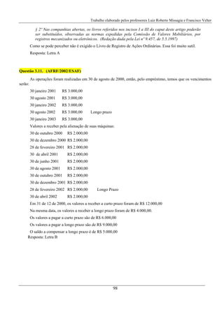 Trabalho elaborado pelos professores Luiz Roberto Missagia e Francisco Velter
98
§ 2º Nas companhias abertas, os livros referidos nos incisos I a III do caput deste artigo poderão
ser substituídos, observadas as normas expedidas pela Comissão de Valores Mobiliários, por
registros mecanizados ou eletrônicos. (Redação dada pela Lei nº 9.457, de 5.5.1997)
Como se pode perceber não é exigido o Livro de Registro de Ações Ordinárias. Essa foi muito sutil.
Resposta: Letra A
Questão 3.11. (AFRF/2002/ESAF)
As operações foram realizadas em 30 de agosto de 2000, então, pelo empréstimo, temos que os vencimentos
serão:
30 janeiro 2001 R$ 3.000,00
30 agosto 2001 R$ 3.000,00
30 janeiro 2002 R$ 3.000,00
30 agosto 2002 R$ 3.000,00 Longo prazo
30 janeiro 2003 R$ 3.000,00
Valores a receber pela alienação de suas máquinas:
30 de outubro 2000 R$ 2.000,00
30 de dezembro 2000 R$ 2.000,00
28 de fevereiro 2001 R$ 2.000,00
30 de abril 2001 R$ 2.000,00
30 de junho 2001 R$ 2.000,00
30 de agosto 2001 R$ 2.000,00
30 de outubro 2001 R$ 2.000,00
30 de dezembro 2001 R$ 2.000,00
28 de fevereiro 2002 R$ 2.000,00 Longo Prazo
30 de abril 2002 R$ 2.000,00
Em 31 de 12 de 2000, os valores a receber a curto prazo foram de R$ 12.000,00
Na mesma data, os valores a receber a longo prazo foram de R$ 4.000,00.
Os valores a pagar a curto prazo são de R$ 6.000,00
Os valores a pagar a longo prazo são de R$ 9.000,00
O saldo a compensar a longo prazo é de R$ 5.000,00
Resposta: Letra B
 
