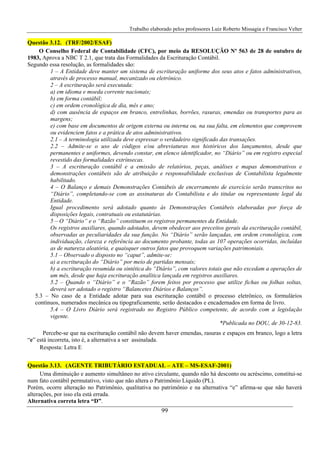 Trabalho elaborado pelos professores Luiz Roberto Missagia e Francisco Velter
99
Questão 3.12. (TRF/2002/ESAF)
O Conselho Federal de Contabilidade (CFC), por meio da RESOLUÇÃO Nº 563 de 28 de outubro de
1983, Aprova a NBC T 2.1, que trata das Formalidades da Escrituração Contábil.
Segundo essa resolução, as formalidades são:
1 – A Entidade deve manter um sistema de escrituração uniforme dos seus atos e fatos administrativos,
através de processo manual, mecanizado ou eletrônico.
2 – A escrituração será executada:
a) em idioma e moeda corrente nacionais;
b) em forma contábil;
c) em ordem cronológica de dia, mês e ano;
d) com ausência de espaços em branco, entrelinhas, borrões, rasuras, emendas ou transportes para as
margens;
e) com base em documentos de origem externa ou interna ou, na sua falta, em elementos que comprovem
ou evidenciem fatos e a prática de atos administrativos.
2.1 – A terminologia utilizada deve expressar o verdadeiro significado das transações.
2.2 – Admite-se o uso de códigos e/ou abreviaturas nos históricos dos lançamentos, desde que
permanentes e uniformes, devendo constar, em elenco identificador, no “Diário” ou em registro especial
revestido das formalidades extrínsecas.
3 – A escrituração contábil e a emissão de relatórios, peças, análises e mapas demonstrativos e
demonstrações contábeis são de atribuição e responsabilidade exclusivas de Contabilista legalmente
habilitado.
4 – O Balanço e demais Demonstrações Contábeis de encerramento de exercício serão transcritos no
“Diário”, completando-se com as assinaturas do Contabilista e do titular ou representante legal da
Entidade.
Igual procedimento será adotado quanto às Demonstrações Contábeis elaboradas por força de
disposições legais, contratuais ou estatutárias.
5 – O “Diário” e o “Razão” constituem os registros permanentes da Entidade.
Os registros auxiliares, quando adotados, devem obedecer aos preceitos gerais da escrituração contábil,
observadas as peculiaridades da sua função. No “Diário” serão lançadas, em ordem cronológica, com
individuação, clareza e referência ao documento probante, todas as 107 operações ocorridas, incluídas
as de natureza aleatória, e quaisquer outros fatos que provoquem variações patrimoniais.
5.1 – Observado o disposto no “caput”, admite-se:
a) a escrituração do “Diário” por meio de partidas mensais;
b) a escrituração resumida ou sintética do “Diário”, com valores totais que não excedam a operações de
um mês, desde que haja escrituração analítica lançada em registros auxiliares.
5.2 – Quando o “Diário” e o “Razão” forem feitos por processo que utilize fichas ou folhas soltas,
deverá ser adotado o registro “Balancetes Diários e Balanços”.
5.3 – No caso de a Entidade adotar para sua escrituração contábil o processo eletrônico, os formulários
contínuos, numerados mecânica ou tipograficamente, serão destacados e encadernados em forma de livro.
5.4 – O Livro Diário será registrado no Registro Público competente, de acordo com a legislação
vigente.
*Publicada no DOU, de 30-12-83.
Percebe-se que na escrituração contábil não devem haver emendas, rasuras e espaços em branco, logo a letra
“e” está incorreta, isto é, a alternativa a ser assinalada.
Resposta: Letra E
Questão 3.13. (AGENTE TRIBUTÀRIO ESTADUAL – ATE – MS-ESAF-2001)
Uma diminuição e aumento simultâneo no ativo circulante, quando não há desconto ou acréscimo, constitui-se
num fato contábil permutativo, visto que não altera o Patrimônio Líquido (PL).
Porém, ocorre alteração no Patrimônio, qualitativa no patrimônio e na alternativa “e” afirma-se que não haverá
alterações, por isso ela está errada.
Alternativa correta letra “D”.
 
