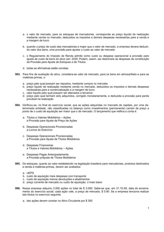 !
a. o valor de mercado, pare os estoques de mercadorias, corresponde ao preço liquido de realização
mediante venda no mercado, deduzidos os impostos e demais despesas necessárias pare a venda e
a margem de lucro
b. quando o preço de custo das mercadorias e major que o valor de mercado, a empresa devera deduzir,
do valor dos bens, uma provisão pare ajustar o custo ao valor de mercado
c. o Regulamento do Imposto de Renda admite como custo ou despesa operacional a provisão pare
ajuste de custo de bens do ativo (art. 2229. Podem, assim, ser dedutíveis as despesas de constituição
da Provisão pare Ajuste de Estoques e de Títulos
d. todas as afirmativas estão corretas
003. Para fins de avaliação do ativo, considera-se valor de mercado, para os bens em almoxarifado e para as
matérias-primas, o:
a. preço pelo qual possam ser repostos, mediante compra no mercado
b. preço liquido de realização mediante venda no mercado, deduzidos os impostos e demais despesas
necessárias pare a comercialização e a margem de lucro
c. valor liquido pelo qual possam ser alienados a terceiros
d. preço pelo qual tenham sido adquiridos, corrigido monetariamente, e deduzida a provisão para perda
provável na realização
004. Verificou-se, no final do exercício social, que as ações adquiridas no mercado de capitais, por uma de-
terminada entidade, não classificadas no balanço como investimentos (permanente) caíram de preço a
ponto de o custo de aquisição ser maior que o de mercado. O lançamento que retifica a conta é.
a. Títulos e Valores Mobiliários – Ações
a Provisão pare Ajuste de Preço de Ações
b. Despesas Operacionais Provisionadas
a Lucros do Exercício
c. Despesas Operacionais Provisionadas
a Provisão pare Ajuste de Títulos Mobiliários
d. Despesas Financeiras
a Títulos e Valores Mobiliários – Ações
e. Despesas Pagas Antecipadamente
a Provisão p/Ajuste de Títulos Mobiliários
005. Os estoques, quanto ao valor estabelecido na legislação brasileira para mercadorias, produtos destinados
a venda e matérias-primas, devem ser avaliados:
a. UEPS
b. custo de aquisição mais despesas com transporte
c. custo de aquisição menos devoluções e abatimentos
d. preço corrente de mercado ou custo de aquisição, o mais baixo
006. Nossa empresa adquiriu 3.000 ações no total de $ 3.000. Sabe-se que, em 31.10.X6, data do encerra-
mento do exercício social, cada ação vale, a preço de mercado, $ 0,90. Se a empresa tenciona realizar
tais títulos no exercício seguinte:
a. tais ações devem constar no Ativo Circulante por $ 300
 