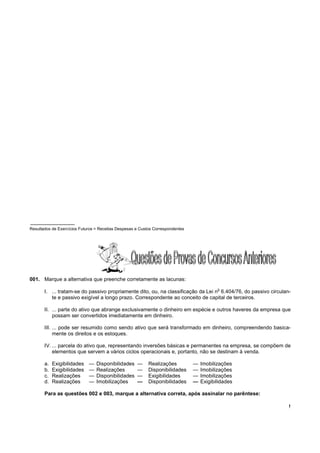!
Resultados de Exercícios Futuros = Receitas Despesas e Custos Correspondentes
001. Marque a alternativa que preenche corretamente as lacunas:
I. ... tratam-se do passivo propriamente dito, ou, na classificação da Lei n
o
6.404/76, do passivo circulan-
te e passivo exigível a longo prazo. Correspondente ao conceito de capital de terceiros.
II. ... parte do ativo que abrange exclusivamente o dinheiro em espécie e outros haveres da empresa que
possam ser convertidos imediatamente em dinheiro.
III. ... pode ser resumido como sendo ativo que será transformado em dinheiro, compreendendo basica-
mente os direitos e os estoques.
IV. ... parcela do ativo que, representando inversões básicas e permanentes na empresa, se compõem de
elementos que servem a vários ciclos operacionais e, portanto, não se destinam à venda.
a. Exigibilidades — Disponibilidades — Realizações — Imobilizações
b. Exigibilidades — Realizações — Disponibilidades — Imobilizações
c. Realizações — Disponibilidades — Exigibilidades — Imobilizações
d. Realizações — Imobilizações — Disponibilidades — Exigibilidades
Para as questões 002 e 003, marque a alternativa correta, após assinalar no parêntese:
 