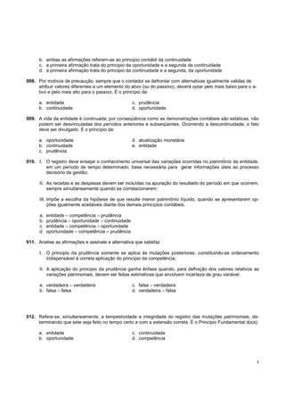 !
b. ambas as afirmações referem-se ao principio contábil da continuidade
c. a primeira afirmação trata do principio da oportunidade e a segunda da continuidade
d. a primeira afirmação trata do principio da continuidade e a segunda, da oportunidade
008. Por motivos de precaução, sempre que o contador se defrontar com alternativas igualmente validas de
atribuir valores diferentes a um elemento do ativo (ou do passivo), deverá optar pelo mais baixo para o a-
tivo e pelo mais alto para o passivo. É o princípio da:
a. entidade c. prudência
b. continuidade d. oportunidade
009. A vida da entidade é continuada; por conseqüência como as demonstrações contábeis são estáticas, não
podem ser desvinculadas dos períodos anteriores e subseqüentes. Ocorrendo a descontinuidade, o fato
deve ser divulgado. É o princípio da:
a. oportunidade d. atualização monetária
b. continuidade e. entidade
c. prudência
010. I. O registro deve ensejar o conhecimento universal das variações ocorridas no patrimônio da entidade,
em um período de tempo determinado, base necessária para gerar informações úteis ao processo
decisório da gestão;
II. As receitas e as despesas devem ser incluídas na apuração do resultado do período em que ocorrem,
sempre simultaneamente quando se correlacionarem;
III. Impõe a escolha da hipótese de que resulte menor patrimônio líquido, quando se apresentarem op-
ções igualmente aceitáveis diante dos demais princípios contábeis.
a. entidade – competência – prudência
b. prudência – oportunidade – continuidade
c. entidade – competência – oportunidade
d. oportunidade – competência – prudência
011. Analise as afirmações e assinale a alternativa que satisfaz
I. O principio da prudência somente se aplica às mutações posteriores, constituindo-se ordenamento
indispensável à correta aplicação do princípio da competência;
II. A aplicação do principio da prudência ganha ênfase quando, para definição dos valores relativos as
variações patrimoniais, devem ser feitas estimativas que envolvem incerteza de grau variável.
a. verdadeira – verdadeira c. falsa – verdadeira
b. falsa – falsa d. verdadeira – falsa
012. Refere-se, simultaneamente, a tempestividade a integridade do registro das mutações patrimoniais, de-
terminando que este seja feito no tempo certo e com a extensão correta. É o Principio Fundamental do(a):
a. entidade c. continuidade
b. oportunidade d. competência
 