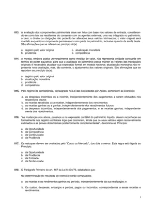 !
013. A avaliação dos componentes patrimoniais deve ser feita com base nos valores de entrada, consideran-
do-se como tais os resultantes do consenso com os agentes externos; uma vez integrado no patrimônio,
o bem, o direito ou obrigação não poderão ter alterados seus valores intrínsecos; o valor original será
mantido enquanto o componente permanecer como parte do patrimônio, inclusive quando da saída deste.
São afirmações que se referem ao princípio do(a)
a. registro pelo valor original c. atualização monetária
b. prudência d. competência
014. A moeda, embora aceita universalmente como medida de valor, não representa unidade constante em
termos de poder aquisitivo; para que a avaliação do patrimônio posse manter os valores das transações
originais é necessário atualizar sua expressão formal em moeda nacional; atualização monetária não re-
presenta nova avaliação, mas, tão somente, o ajustamento dos valores originais. São afirmações que se
reportam ao princípio do(a):
a. registro pelo valor original
b. atualização monetária
c. prudência
d. competência
015. Pelo regime de competência, consagrado na Lei das Sociedades por Ações, pertencem ao exercício:
a. as despesas incorridas ou a incorrer, independentemente dos pagamentos a serem efetuados nos
respectivos prazos
b. as receitas recebidas ou a receber, independentemente dos vencimentos
c. as receitas ganhas ou a ganhar, independentemente dos recebimentos futuros
d. as despesas incorridas, independentemente dos pagamentos, e as receitas ganhas, independente-
mente dos recebimentos.
016. “As mudanças nos ativos, passivos e na expressão contábil do patrimônio líquido, devem reconhecer-se
formalmente nos registro contábeis logo que ocorrerem, ainda que os seus valores sejam razoavelmente
estimados e as provas documentais posteriormente complementadas”, denomina-se Princípio:
a. da Oportunidade
b. da Competência
c. da Continuidade
d. da Prudência
017. Os estoques devem ser avaliados pelo “Custo ou Mercado”, dos dois o menor. Esta regra está ligada ao
Princípio:
a. da Oportunidade
b. da Prudência
c. da Entidade
d. da Continuidade
018. O Parágrafo Primeiro do art. 187 da Lei 6.404/76, estabelece que:
Na determinação do resultado do exercício serão computados:
a. as receitas e os rendimentos ganhos no período, independentemente da sua realização; e
b. Os custos, despesas, encargos e perdas, pagos ou incorridos, correspondentes a essas receitas e
rendimentos.
 
