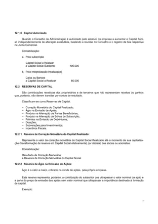 !
12.1.6 Capital Autorizado
Quando o Conselho de Administração é autorizado pelo estatuto da empresa a aumentar o Capital Soci-
al, independentemente de alteração estatutária, bastando a reunião do Conselho e o registro da Ata respectiva
na Junta Comercial.
Contabilização:
a. Pela subscrição
Capital Social a Realizar
a Capital Social Subscrito 100.000
b. Pela Integralização (realização)
Caixa ou Bancos
a Capital Social a Realizar 80.000
12.2 RESERVAS DE CAPITAL
São contribuições recebidas dos proprietários e de terceiros que não representam receitas ou ganhos
que, portanto, não devem transitar por contas de resultado.
Classificam-se como Reservas de Capital:
– Correção Monetária do Capital Realizado;
– Ágio na Emissão de Ações;
– Produto na Alienação de Partes Beneficiárias;
– Produto na Alienação de Bônus de Subscrição;
– Prêmios na Emissão de Debêntures;
– Doações;
– Subvenções para Investimentos;
– Incentivos Fiscais.
12.2.1 Reserva de Correção Monetária do Capital Realizado:
Representa o valor da correção monetária do Capital Social Realizado até o momento de sua capitaliza-
ção (transformação da reserva em Capital Social efetivamente) por decisão dos sócios ou acionistas.
Contabilização:
Resultado de Correção Monetária
a Reserva de Correção Monetária do Capital Social
12.2.2 Reserva de Ágio na Emissão de Ações:
Ágio é o valor a maior, cobrado na venda de ações, pela própria empresa.
Esta reserva representa, portanto, a contribuição do subscritor que ultrapassar o valor nominal da ação e
a parte do preço de emissão das ações sem valor nominal que ultrapassar a importância destinada à formação
de capital.
Exemplo:
 