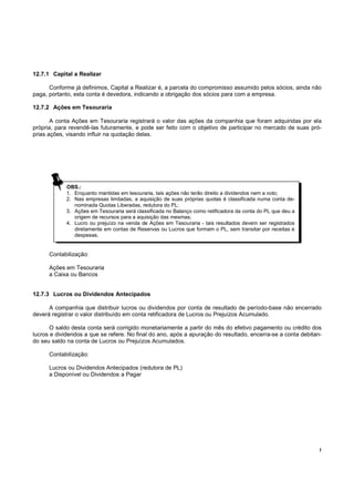 !
12.7.1 Capital a Realizar
Conforme já definimos, Capital a Realizar é, a parcela do compromisso assumido pelos sócios, ainda não
paga, portanto, esta conta é devedora, indicando a obrigação dos sócios para com a empresa.
12.7.2 Ações em Tesouraria
A conta Ações em Tesouraria registrará o valor das ações da companhia que foram adquiridas por ela
própria, para revendê-las futuramente, e pode ser feito com o objetivo de participar no mercado de suas pró-
prias ações, visando influir na quotação delas.
Contabilização:
Ações em Tesouraria
a Caixa ou Bancos
12.7.3 Lucros ou Dividendos Antecipados
A companhia que distribuir lucros ou dividendos por conta de resultado de período-base não encerrado
deverá registrar o valor distribuído em conta retificadora de Lucros ou Prejuízos Acumulado.
O saldo desta conta será corrigido monetariamente a partir do mês do efetivo pagamento ou crédito dos
lucros e dividendos a que se refere. No final do ano, após a apuração do resultado, encerra-se a conta debitan-
do seu saldo na conta de Lucros ou Prejuízos Acumulados.
Contabilização:
Lucros ou Dividendos Antecipados (redutora de PL)
a Disponível ou Dividendos a Pagar
OBS.:
1. Enquanto mantidas em tesouraria, tais ações não terão direito a dividendos nem a voto;
2. Nas empresas limitadas, a aquisição de suas próprias quotas é classificada numa conta de-
nominada Quotas Liberadas, redutora do PL;
3. Ações em Tesouraria será classificada no Balanço como retificadora da conta do PL que deu a
origem de recursos para a aquisição das mesmas;
4. Lucro ou prejuízo na venda de Ações em Tesouraria - tais resultados devem ser registrados
diretamente em contas de Reservas ou Lucros que formam o PL, sem transitar por receitas e
despesas.
 