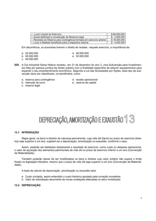 !
Em decorrência, os acionistas tiveram o direito de receber, naquele exercício, a importância de:
a. 52.000.000 d. 26.000.000
b. 40.000.000 e. 32.000.000
c. 46.000.000
020. A Cia Industrial Santa Helena recebeu, em 31 de dezembro do ano 3, uma Subvenção para Investimen-
tos feita por pessoa jurídica de direito público com a finalidade específica de adquirir equipamentos para
expandir o seu empreendimento econômico. Segundo a Lei das Sociedades por Ações, esse tipo de sub-
venção deve ser classificado, na beneficiária, como:
a. reserva para contingência d. receita operacional
b. retenção de lucro e. reserva de capital
c. reserva legal
13.1 INTRODUÇÃO
Regra geral, os bens e direitos de natureza permanente, cuja vida útil (bens) ou prazo de exercício (direi-
tos) seja superior a um ano, sujeitam-se a depreciação, amortização ou exaustão, conforme o caso.
Assim, poderão ser debitados diretamente a resultado do exercício, como custo ou despesa operacional,
o valor de aquisição dos elementos patrimoniais de vida útil ou prazo de exercício inferior a um ano (Convenção
da Materialidade).
Também poderão deixar de ser imobilizados os bens e direitos cujo valor unitário não supere o limite
fixado na legislação tributária, mesmo que o prazo de vida útil seja superior a um ano (Convenção da Materiali-
dade).
A base de cálculo da depreciação, amortização ou exaustão será:
a. Custo corrigido, assim entendido o custo histórico ajustado pela correção monetária;
b. Valor de reavaliação decorrente de novas avaliações efetuadas no ativo imobilizado.
13.2 DEPRECIAÇÃO
– Lucro Líquido do Exercício $ 80.000.000
– Quota destinada a constituição de Reserva Legal $ 2.000.000
– Reversão de Reserva para Contingência formada em exercício anterior $ 18.000.000
– Lucro a Realizar transferido para a respectiva reserva $ 4.000.000
 