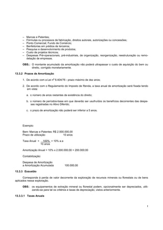 !
– Marcas e Patentes;
– Fórmulas ou processos de fabricação, direitos autorais, autorizações ou concessões;
– Ponto Comercial, Fundo de Comércio;
– Benfeitorias em prédios de terceiros;
– Pesquisa e desenvolvimento de produtos;
– Custo de projetos técnicos;
– Despesas Pré-operacionais, pré-industriais, de organização, reorganização, reestruturação ou remo-
delação de empresas.
OBS.: O montante acumulado da amortização não poderá ultrapassar o custo de aquisição do bem ou
direito, corrigido monetariamente.
13.3.2 Prazos de Amortização
1. De acordo com a Lei n
o
6.404/76 - prazo máximo de dez anos;
2. De acordo com o Regulamento do Imposto de Renda, a taxa anual de amortização será fixada tendo
em vista:
a. o número de anos restantes de existência do direito;
b. o número de períodos-base em que deverão ser usufruídos os benefícios decorrentes das despe-
sas registradas no Ativo Diferido;
c. o prazo de amortização não poderá ser inferior a 5 anos.
Exemplo:
Bem: Marcas e Patentes R$ 2.000.000,00
Prazo de utilização 10 anos
Taxa Anual = 100% = 10% a.a
10 anos
Amortização Anual = 10% x 2.000.000,00 = 200.000,00
Contabilização:
Despesa de Amortização
a Amortização Acumulada 100.000,00
13.3.3 Exaustão
Corresponde à perda de valor decorrente da exploração de recursos minerais ou florestais ou de bens
aplicados nessa exploração.
OBS.: os equipamentos de extração mineral ou florestal podem, opcionalmente ser depreciados, utili-
zando-se para tal os critérios e taxas de depreciação, vistos anteriormente.
13.3.3.1 Taxas Anuais
 