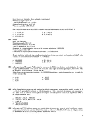 !
Bem: Caminhão Mercedes-Bens (utilizado na produção)
Data de aquisição: 20.07.X0
Taxa anual permitida: 20% (1 turno)
Data de funcionamento: 30.07.X0
Valor de aquisição: $ 120.000,00
O encargo de depreciação dedutível, corresponde ao período-base encerrado em 31.12.X0, é:
a. $ 10.000,00 d. $ 12.000,00
b. $ 24.000,00 e. $ 20.000,00
c. $ 120.000,00
003. Dados:
Bem: Tear Jacquard
Data de aquisição: 05.04.X0
Data de funcionamento: 17.04.X0
Valor da Nota Fiscal: $ 20.000,00
Despesas de frete e instalação, por conta da empresa adquirente: $ 4.000,00
Taxa anual permitida: 10%
Coeficiente de depreciação acelerada incentivada: 1,0 x taxa normal
O valor dedutível relativo à depreciação acelerada incentivada que poderá ser lançado no LALUR pela
empresa no período-base encerrado em 31.12.X0 é de:
a. $ 2.400,00 d. $ 2.000,00
b. $ 1.800,00 e. $ 3.600,00
c. $ 1.500,00
004. A Companhia de Mineração PVSN adquiriu, em março de 19X0, área de terra contendo jazida de miné-
rio, por $ 25.000.000,00. Teve gastos com pesquisa, prospecção e estudos geológicos, no mesmo mês
de aquisição, no montante de $ 20.000.000,00.
Sabendo-se que a possança conhecida é de 1.000.000 toneladas, a quota de exaustão, por tonelada de
minério é de (em $):
a. 45,00 d. 62,50
b. 25,00 e. 125,00
c. 20,00
005. A Cia. Nevisil alugou terreno e nele realizou benfeitoria para uso em seus negócios sociais no valor de $
14.400,00. A operação foi realizada no mês de outubro de 19X0 e o contrato de locação está previsto pa-
ra 3 (três) anos. O valor da amortização a ser lançada em cada período-base anual, a partir de 19X0, é
de, respectivamente, em $:
a. 4.800,00, 4.800,00 e 4.800,00
b. 1.200,00, 4.800,00, 4.800,00 e 3.600,00
c. 14.400,00
d. 7.200,00 e 7.200,00
e. 4.800,00 e 9.600,00
006. A Companhia PVSN efetuou gastos com conservação e reparos em bens do ativo imobilizado (máqui-
nas), que aumentaram a sua vida útil em três anos, no valor de $ 400.000,00. O valor da máquina antes
da reforma era de $ 2.000.000,00 e já estava depreciado em 70%.
 