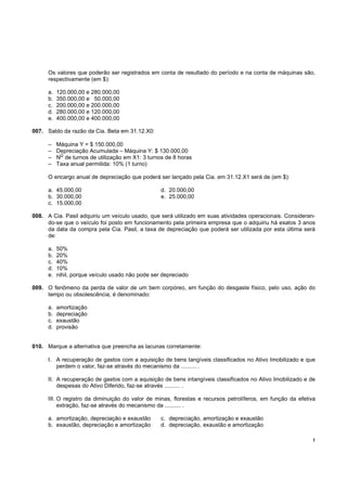 !
Os valores que poderão ser registrados em conta de resultado do período e na conta de máquinas são,
respectivamente (em $):
a. 120.000,00 e 280.000,00
b. 350.000,00 e 50.000,00
c. 200.000,00 e 200.000,00
d. 280.000,00 e 120.000,00
e. 400.000,00 e 400.000,00
007. Saldo da razão da Cia. Beta em 31.12.X0:
– Máquina Y = $ 150.000,00
– Depreciação Acumulada – Máquina Y: $ 130.000,00
– N
O
de turnos de utilização em X1: 3 turnos de 8 horas
– Taxa anual permitida: 10% (1 turno)
O encargo anual de depreciação que poderá ser lançado pela Cia. em 31.12.X1 será de (em $):
a. 45.000,00 d. 20.000,00
b. 30.000,00 e. 25.000,00
c. 15.000,00
008. A Cia. Pasil adquiriu um veículo usado, que será utilizado em suas atividades operacionais. Consideran-
do-se que o veículo foi posto em funcionamento pela primeira empresa que o adquiriu há exatos 3 anos
da data da compra pela Cia. Pasil, a taxa de depreciação que poderá ser utilizada por esta última será
de:
a. 50%
b. 20%
c. 40%
d. 10%
e. nihil, porque veículo usado não pode ser depreciado
009. O fenômeno da perda de valor de um bem corpóreo, em função do desgaste físico, pelo uso, ação do
tempo ou obsolescência, é denominado:
a. amortização
b. depreciação
c. exaustão
d. provisão
010. Marque a alternativa que preencha as lacunas corretamente:
I. A recuperação de gastos com a aquisição de bens tangíveis classificados no Ativo Imobilizado e que
perdem o valor, faz-se através do mecanismo da .......... .
II. A recuperação de gastos com a aquisição de bens intangíveis classificados no Ativo Imobilizado e de
despesas do Ativo Diferido, faz-se através .......... .
III. O registro da diminuição do valor de minas, florestas e recursos petrolíferos, em função da efetiva
extração, faz-se através do mecanismo da .......... .
a. amortização, depreciação e exaustão c. depreciação, amortização e exaustão
b. exaustão, depreciação e amortização d. depreciação, exaustão e amortização
 