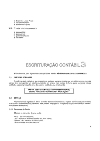 !
b. Exigível a Longo Prazo
c. Ativo Permanente
d. Patrimônio Líquido
015. O capital próprio compreende o:
a. passivo total
b. passivo real
c. patrimônio líquido
d. ativo total
A contabilidade, para registrar as suas operações, adota o MÉTODO DAS PARTIDAS DOBRADAS.
3.1 PARTIDAS DOBRADAS
A essência deste método, é que o registro de qualquer operação implica que um débito em uma ou mais
contas deve corresponder um crédito equivalente, em uma ou mais contas, de forma que a soma dos valores
debitados seja sempre igual a soma dos valores creditados, ou simplificando:
3.2 CONTAS
Representam os registros de débito e crédito da mesma natureza ou espécie identificadas por um título
que qualifica os elementos do patrimônio (bem, direito, obrigação ou situação líquida) ou uma variação patrimo-
nial (receitas e despesas).
3.2.1 Elementos da Conta
São seis os elementos de uma conta:
Título – é o nome da conta.
Data – marcação do tempo do fato (dia, mês e ano).
Histórico – é a narração do fato ocorrido.
Débito – estado de dívida da conta
NÃO HÁ DÉBITO SEM CRÉDITO CORRESPONDENTE;
DÉBITO = CRÉDITO, OU ORIGENS = APLICAÇÕES
 