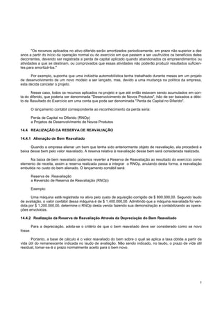 !
"Os recursos aplicados no ativo diferido serão amortizados periodicamente, em prazo não superior a dez
anos a partir do início da operação normal ou do exercício em que passem a ser usufruídos os benefícios deles
decorrentes, devendo ser registrada a perda de capital aplicado quando abandonados os empreendimentos ou
atividades a que se destinam, ou comprovados que essas atividades não poderão produzir resultados suficien-
tes para amortizá-los."
Por exemplo, suponha que uma indústria automobilística tenha trabalhado durante meses em um projeto
de desenvolvimento de um novo modelo a ser lançado, mas, devido a uma mudança na política da empresa,
esta decida cancelar o projeto.
Nesse caso, todos os recursos aplicados no projeto e que até então estavam sendo acumulados em con-
ta do diferido, que poderia ser denominada "Desenvolvimento de Novos Produtos", hão de ser baixados a débi-
to de Resultado do Exercício em uma conta que pode ser denominada "Perda de Capital no Diferido".
O lançamento contábil correspondente ao reconhecimento da perda seria:
Perda de Capital no Diferido (RNOp)
a Projetos de Desenvolvimento de Novos Produtos
14.4 REALIZAÇÃO DA RESERVA DE REAVALIAÇÃO
14.4.1 Alienação de Bem Reavaliado
Quando a empresa alienar um bem que tenha sido anteriormente objeto de reavaliação, ela procederá a
baixa desse bem pelo valor reavaliado. A reserva relativa à reavaliação desse bem será considerada realizada.
Na baixa de bem reavaliado podemos reverter a Reserva de Reavaliação ao resultado do exercício como
elemento de receita, assim a reserva realizada passa a integrar o RNOp, anulando desta forma, a reavaliação
embutida no custo do bem alienado. O lançamento contábil será:
Reserva de Reavaliação
a Reversão de Reserva de Reavaliação (RNOp)
Exemplo:
Uma máquina está registrada no ativo pelo custo de aquisição corrigido de $ 800.000,00. Segundo laudo
de avaliação, o valor contábil dessa máquina é de $ 1.400.000,00. Admitindo que a máquina reavaliada foi ven-
dida por $ 1.200.000,00, determine o RNOp desta venda fazendo sua demonstração e contabilizando as opera-
ções envolvidas.
14.4.2 Realização da Reserva de Reavaliação Através da Depreciação do Bem Reavaliado
Para a depreciação, adota-se o critério de que o bem reavaliado deve ser considerado como se novo
fosse.
Portanto, a base de cálculo é o valor reavaliado do bem sobre o qual se aplica a taxa obtida a partir da
vida útil do remanescente indicada no laudo de avaliação. Não sendo indicado, no laudo, o prazo de vida útil
residual, tomar-se-á o prazo normalmente aceito para o bem novo.
 
