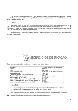!
Pelo fato de considerar-se como novo o bem reavaliado, o saldo da depreciação acumulada até a data da
reavaliação deverá ser baixado em contrapartida da conta em que o bem se encontra registrado, obtendo-se,
então, o valor contábil do bem.
Exemplo:
A empresa possui no seu ativo permanente um equipamento que está registrado contabilmente por $
2.000.000,00, sendo que o saldo de depreciação acumulada desse mesmo equipamento é de $
400.000,00. O laudo de avaliação elaborado nessa mesma data indica que o seu valor de mercado é de $
3.500.000,00, com vida útil remanescente de 8 anos.
Pede-se calcular e contabilizar os fatos relativos à reavaliação desse equipamento até o final do primeiro
ano após a reavaliação.
Para responder as questões de números 1 a 4, observe os dados abaixo:
Empresa: Transportadora Mar do Norte Ltda.
Conta: Veículos
Bem: caminhão
Valor original do bem: $ 475.640.400,00 (moeda da época)
Data da aquisição 12.01.X3
Data em que o bem foi posto em serviço 26.01.X3
Taxa anual de Depreciação 20% (vinte por cento)
Valor da UFIR de 12.01.X3: $ 7.927,34
Valor da UFIR 1
o
semestre do ano de 19X6 $ 0,8287
Periodicidade do registro do encargo de depreciação : anual
Valor da venda à vista do bem em 31.03.X7 $ 15.200,00
Outros Dados:
I. a empresa registrou o encargo de depreciação desde o ano 3 até o dia da baixa, inclusive;
II. ICMS incidente sobre a receita bruta de venda: 10% (dez por cento) .
Com base nos dados fornecidos, assinale as alternativas corretas das questões adiante formuladas:
001. Custo do bem baixado, também denominado de valor contábil do bem:
 