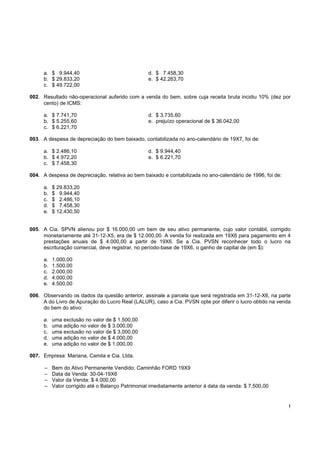 !
a. $ 9.944,40 d. $ 7.458,30
b. $ 29.833,20 e. $ 42.263,70
c. $ 49.722,00
002. Resultado não-operacional auferido com a venda do bem, sobre cuja receita bruta incidiu 10% (dez por
cento) de ICMS:
a. $ 7.741,70 d. $ 3.735,60
b. $ 5.255,60 e. prejuízo operacional de $ 36.042,00
c. $ 6.221,70
003. A despesa de depreciação do bem baixado, contabilizada no ano-calendário de 19X7, foi de:
a. $ 2.486,10 d. $ 9.944,40
b. $ 4.972,20 e. $ 6.221,70
c. $ 7.458,30
004. A despesa de depreciação, relativa ao bem baixado e contabilizada no ano-calendário de 1996, foi de:
a. $ 29.833,20
b. $ 9.944,40
c. $ 2.486,10
d. $ 7.458,30
e. $ 12.430,50
005. A Cia. SPVN alienou por $ 16.000,00 um bem de seu ativo permanente, cujo valor contábil, corrigido
monetariamente até 31-12-X5, era de $ 12.000,00. A venda foi realizada em 19X6 para pagamento em 4
prestações anuais de $ 4.000,00 a partir de 19X6. Se a Cia. PVSN reconhecer todo o lucro na
escrituração comercial, deve registrar, no período-base de 19X6, o ganho de capital de (em $):
a. 1.000,00
b. 1.500,00
c. 2.000,00
d. 4.000,00
e. 4.500,00
006. Observando os dados da questão anterior, assinale a parcela que será registrada em 31-12-X6, na parte
A do Livro de Apuração do Lucro Real (LALUR), caso a Cia. PVSN opte por diferir o lucro obtido na venda
do bem do ativo:
a. uma exclusão no valor de $ 1.500,00
b. uma adição no valor de $ 3.000,00
c. uma exclusão no valor de $ 3.000,00
d. uma adição no valor de $ 4.000,00
e. uma adição no valor de $ 1.000,00
007. Empresa: Mariana, Camila e Cia. Ltda.
– Bem do Ativo Permanente Vendido: Caminhão FORD 19X9
– Data da Venda: 30-04-19X6
– Valor da Venda: $ 4.000,00
– Valor corrigido até o Balanço Patrimonial imediatamente anterior à data da venda: $ 7.500,00
 