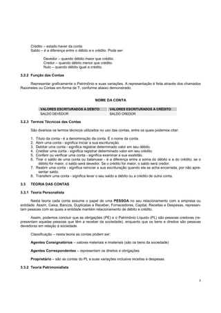 !
Crédito – estado haver da conta
Saldo – é a diferença entre o débito e o crédito. Pode ser:
Devedor – quando débito maior que crédito.
Credor – quando débito menor que crédito.
Nulo – quando débito igual a crédito.
3.2.2 Função das Contas
Representar graficamente o Patrimônio e suas variações. A representação é feita através dos chamados
Razonetes ou Contas em forma de T, conforme abaixo demonstrado.
NOME DA CONTA
VALORES ESCRITURADOS A DÉBITO VALORES ESCRITURADOS A CRÉDITO
SALDO DEVEDOR SALDO CREDOR
3.2.3 Termos Técnicos das Contas
São diversos os termos técnicos utilizados no uso das contas, entre os quais podemos citar:
1. Título da conta - é a denominação da conta. É o nome da conta.
2. Abrir uma conta - significa iniciar a sua escrituração.
3. Debitar uma conta - significa registrar determinado valor em seu débito.
4. Creditar uma conta - significa registrar determinado valor em seu crédito.
5. Conferir ou verificar uma conta - significa examinar a sua exatidão.
6. Tirar o saldo de uma conta ou balancear - é a diferença entre a soma do débito e a do crédito; se o
débito for maior, o saldo será devedor. Se o crédito for maior, o saldo será credor.
7. Reabrir uma conta - significa reiniciar a sua escrituração quando ela se acha encerrada, por não apre-
sentar saldo.
8. Transferir uma conta - significa levar o seu saldo a débito ou a crédito de outra conta.
3.3 TEORIA DAS CONTAS
3.3.1 Teoria Personalista
Nesta teoria cada conta assume o papel de uma PESSOA no seu relacionamento com a empresa ou
entidade. Assim, Caixa, Bancos, Duplicatas a Receber, Fornecedores, Capital, Receitas e Despesas, represen-
tam pessoas com as quais a entidade mantém relacionamento de débito e crédito.
Assim, podemos concluir que as obrigações (PE) e o Patrimônio Líquido (PL) são pessoas credoras (re-
presentam aquelas pessoas que têm a receber da sociedade), enquanto que os bens e direitos são pessoas
devedoras em relação à sociedade.
Classificação – nesta teoria as contas podem ser:
Agentes Consignatórios – valores materiais e imateriais (são os bens da sociedade)
Agentes Correspondentes – representam os direitos e obrigações
Proprietário – são as contas do PL e suas variações inclusive receitas e despesas.
3.3.2 Teoria Patrimonialista
 