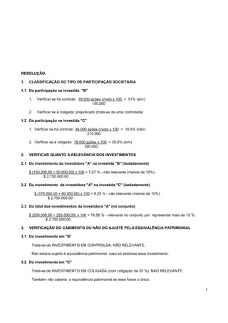 !
RESOLUÇÃO:
1. CLASSIFICAÇÃO DO TIPO DE PARTICIPAÇÃO SOCIETÁRIA
1.1 Da participação na investida "B"
1. Verificar se há controle: 76.500 ações c/voto x 100 = 51% (sim)
150.000
2. Verificar se é coligada: prejudicado (trata-se de uma controlada)
1.2 Da participação na investida "C"
1. Verificar se há controle: 39.000 ações c/voto x 100 = 18,5% (não)
210.000
2. Verificar se é coligada: 78.000 ações x 100 = 20,0% (sim)
390.000
2. VERIFICAR QUANTO A RELEVÂNCIA DOS INVESTIMENTOS
2.1 Do investimento da investidora "A" na investida "B" (isoladamente)
$ (150.000,00 + 50.000,00) x 100 = 7,27 % - não relevante (menos de 10%)
$ 2.750.000,00
2.2 Do investimento da investidora "A" na investida "C" (isoladamente)
$ (175.500,00 + 80.000,00) x 100 = 9,29 % - não relevante (menos de 10%)
$ 2.750.000,00
2.3 Do total dos investimentos da investidora "A" (no conjunto)
$ (200.000,00 + 255.500,00) x 100 = 16,56 % - relevante no conjunto por representar mais de 15 %.
$ 2.750.000,00
3. VERIFICAÇÃO DO CABIMENTO OU NÃO DO AJUSTE PELA EQUIVALÊNCIA PATRIMONIAL
3.1 Do investimento em "B"
Trata-se de INVESTIMENTO EM CONTROLDA, NÃO RELEVANTE.
Não estaria sujeito à equivalência patrimonial, caso só existisse esse investimento.
3.2 Do investimento em "C"
Trata-se de INVESTIMENTO EM COLIGADA (com coligação de 20 %), NÃO RELEVANTE.
Também não caberia a equivalência patrimonial se esse fosse o único.
 