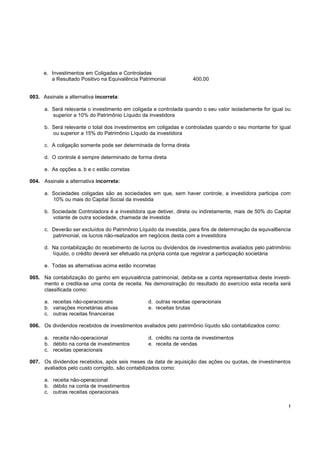 !
e. Investimentos em Coligadas e Controladas
a Resultado Positivo na Equivalência Patrimonial 400,00
003. Assinale a alternativa incorreta:
a. Será relevante o investimento em coligada e controlada quando o seu valor isoladamente for igual ou
superior a 10% do Patrimônio Líquido da investidora
b. Será relevante o total dos investimentos em coligadas e controladas quando o seu montante for igual
ou superior a 15% do Patrimônio Líquido da investidora
c. A coligação somente pode ser determinada de forma direta
d. O controle é sempre determinado de forma direta
e. As opções a, b e c estão corretas
004. Assinale a alternativa incorreta:
a. Sociedades coligadas são as sociedades em que, sem haver controle, a investidora participa com
10% ou mais do Capital Social da investida
b. Sociedade Controladora é a investidora que detiver, direta ou indiretamente, mais de 50% do Capital
votante de outra sociedade, chamada de investida
c. Deverão ser excluídos do Patrimônio Líquido da investida, para fins de determinação da equival6encia
patrimonial, os lucros não-realizados em negócios desta com a investidora
d. Na contabilização do recebimento de lucros ou dividendos de investimentos avaliados pelo patrimônio
líquido, o crédito deverá ser efetuado na própria conta que registrar a participação societária
e. Todas as alternativas acima estão incorretas
005. Na contabilização do ganho em equivalência patrimonial, debita-se a conta representativa deste investi-
mento e credita-se uma conta de receita. Na demonstração do resultado do exercício esta receita será
classificada como:
a. receitas não-operacionais d. outras receitas operacionais
b. variações monetárias ativas e. receitas brutas
c. outras receitas financeiras
006. Os dividendos recebidos de investimentos avaliados pelo patrimônio líquido são contabilizados como:
a. receita não-operacional d. crédito na conta de investimentos
b. débito na conta de investimentos e. receita de vendas
c. receitas operacionais
007. Os dividendos recebidos, após seis meses da data de aquisição das ações ou quotas, de investimentos
avaliados pelo custo corrigido, são contabilizados como:
a. receita não-operacional
b. débito na conta de investimentos
c. outras receitas operacionais
 