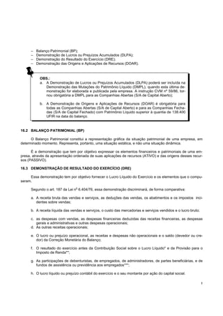 !
OBS.:
a. A Demonstração de Lucros ou Prejuízos Acumulados (DLPA) poderá ser incluída na
Demonstração das Mutações do Patrimônio Líquido (DMPL), quando esta última de-
monstração for elaborada e publicada pela empresa. A instrução CVM nº 59/86, tor-
nou obrigatória a DMPL para as Companhias Abertas (S/A de Capital Aberto);
b. A Demonstração de Origens e Aplicações de Recursos (DOAR) é obrigatória para
todas as Companhias Abertas (S/A de Capital Aberto) e para as Companhias Fecha-
das (S/A de Capital Fechado) com Patrimônio Líquido superior à quantia de 138.400
UFIR na data do balanço.
– Balanço Patrimonial (BP);
– Demonstração de Lucros ou Prejuízos Acumulados (DLPA);
– Demonstração do Resultado do Exercício (DRE);
– Demonstração das Origens e Aplicações de Recursos (DOAR).
16.2 BALANÇO PATRIMONIAL (BP)
O Balanço Patrimonial constitui a representação gráfica da situação patrimonial de uma empresa, em
determinado momento. Representa, portanto, uma situação estática, e não uma situação dinâmica.
É a demonstração que tem por objetivo expressar os elementos financeiros e patrimoniais de uma em-
presa, através da apresentação ordenada de suas aplicações de recursos (ATIVO) e das origens desses recur-
sos (PASSIVO).
16.3 DEMONSTRAÇÃO DE RESULTADO DO EXERCÍCIO (DRE)
Essa demonstração tem por objetivo fornecer o Lucro Líquido do Exercício e os elementos que o compu-
seram.
Segundo o art. 187 da Lei n
o
6.404/76, essa demonstração discriminará, de forma comparativa:
a. A receita bruta das vendas e serviços, as deduções das vendas, os abatimentos e os impostos inci-
dentes sobre vendas;
b. A receita líquida das vendas e serviços, o custo das mercadorias e serviços vendidos e o lucro bruto;
c. as despesas com vendas, as despesas financeiras deduzidas das receitas financeiras, as despesas
gerais e administrativas e outras despesas operacionais;
d. As outras receitas operacionais;
e. O lucro ou prejuízo operacional, as receitas e despesas não operacionais e o saldo (devedor ou cre-
dor) da Correção Monetária do Balanço;
f. O resultado do exercício antes da Contribuição Social sobre o Lucro Líquido* e da Provisão para o
Imposto de Renda**;
g. As participações de debenturistas, de empregados, de administradores, de partes beneficiárias, e de
fundos de assistência ou previdência aos empregados***;
h. O lucro líquido ou prejuízo contábil do exercício e o seu montante por ação do capital social.
 
