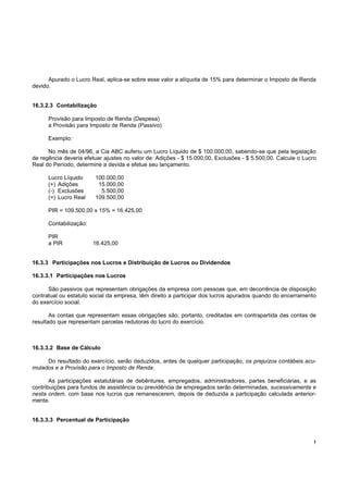 !
Apurado o Lucro Real, aplica-se sobre esse valor a alíquota de 15% para determinar o Imposto de Renda
devido.
16.3.2.3 Contabilização
Provisão para Imposto de Renda (Despesa)
a Provisão para Imposto de Renda (Passivo)
Exemplo:
No mês de 04/96, a Cia ABC auferiu um Lucro Líquido de $ 100.000,00, sabendo-se que pela legislação
de regência deveria efetuar ajustes no valor de: Adições - $ 15.000,00, Exclusões - $ 5.500,00. Calcule o Lucro
Real do Período, determine a devida e efetue seu lançamento.
Lucro Líquido 100.000,00
(+) Adições 15.000,00
(-) Exclusões 5.500,00
(=) Lucro Real 109.500,00
PIR = 109.500,00 x 15% = 16.425,00
Contabilização:
PIR
a PIR 16.425,00
16.3.3 Participações nos Lucros e Distribuição de Lucros ou Dividendos
16.3.3.1 Participações nos Lucros
São passivos que representam obrigações da empresa com pessoas que, em decorrência de disposição
contratual ou estatuto social da empresa, têm direito a participar dos lucros apurados quando do encerramento
do exercício social.
As contas que representam essas obrigações são, portanto, creditadas em contrapartida das contas de
resultado que representam parcelas redutoras do lucro do exercício.
16.3.3.2 Base de Cálculo
Do resultado do exercício, serão deduzidos, antes de qualquer participação, os prejuízos contábeis acu-
mulados e a Provisão para o Imposto de Renda.
As participações estatutárias de debêntures, empregados, administradores, partes beneficiárias, e as
contribuições para fundos de assistência ou previdência de empregados serão determinadas, sucessivamente e
nesta ordem, com base nos lucros que remanescerem, depois de deduzida a participação calculada anterior-
mente.
16.3.3.3 Percentual de Participação
 