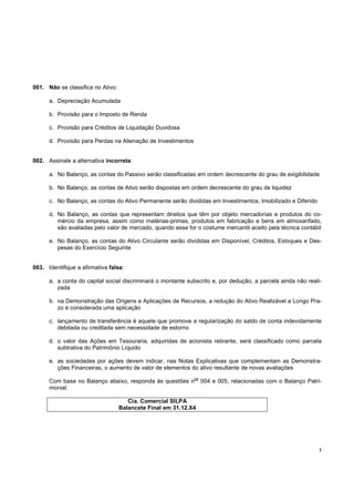 !
001. Não se classifica no Ativo:
a. Depreciação Acumulada
b. Provisão para o Imposto de Renda
c. Provisão para Créditos de Liquidação Duvidosa
d. Provisão para Perdas na Alienação de Investimentos
002. Assinale a alternativa incorreta:
a. No Balanço, as contas do Passivo serão classificadas em ordem decrescente do grau de exigibilidade
b. No Balanço, as contas de Ativo serão dispostas em ordem decrescente do grau de liquidez
c. No Balanço, as contas do Ativo Permanente serão divididas em Investimentos, Imobilizado e Diferido
d. No Balanço, as contas que representam direitos que têm por objeto mercadorias e produtos do co-
mércio da empresa, assim como matérias-primas, produtos em fabricação e bens em almoxarifado,
são avaliadas pelo valor de mercado, quando esse for o costume mercantil aceito pela técnica contábil
e. No Balanço, as contas do Ativo Circulante serão divididas em Disponível, Créditos, Estoques e Des-
pesas do Exercício Seguinte
003. Identifique a afirmativa falsa:
a. a conta do capital social discriminará o montante subscrito e, por dedução, a parcela ainda não reali-
zada
b. na Demonstração das Origens e Aplicações de Recursos, a redução do Ativo Realizável a Longo Pra-
zo é considerada uma aplicação
c. lançamento de transferência é aquele que promove a regularização do saldo de conta indevidamente
debitada ou creditada sem necessidade de estorno
d. o valor das Ações em Tesouraria, adquiridas de acionista retirante, será classificado como parcela
subtrativa do Patrimônio Líquido
e. as sociedades por ações devem indicar, nas Notas Explicativas que complementam as Demonstra-
ções Financeiras, o aumento de valor de elementos do ativo resultante de novas avaliações
Com base no Balanço abaixo, responda às questões n
os
004 e 005, relacionadas com o Balanço Patri-
monial:
Cia. Comercial SILPA
Balancete Final em 31.12.X4
 