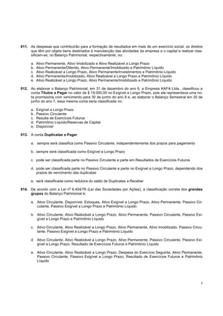 !
011. As despesas que contribuirão para a formação de resultados em mais de um exercício social, os direitos
que têm por objeto bens destinados à manutenção das atividades da empresa e o capital a realizar clas-
sificam-se, no Balanço Patrimonial, respectivamente, no:
a. Ativo Permanente, Ativo Imobilizado e Ativo Realizável a Longo Prazo
b. Ativo Permanente/Diferido, Ativo Permanente/Imobilizado e Patrimônio Líquido
c. Ativo Realizável a Longo Prazo, Ativo Permanente/Investimentos e Patrimônio Líquido
d. Ativo Permanente/Imobilizado, Ativo Realizável a Longo Prazo e Patrimônio Líquido
e. Ativo Realizável a Longo Prazo, Ativo Permanente/Imobilizado e Patrimônio Líquido
012. Ao elaborar o Balanço Patrimonial, em 31 de dezembro do ano 6, a Empresa KAFA Ltda., classificou a
conta Títulos a Pagar no valor de $ 19.000,00 no Exigível a Longo Prazo, pois ela representava uma no-
ta promissória com vencimento para 30 de junho do ano 8 e, ao elaborar o Balanço Semestral em 30 de
junho do ano 7, essa mesma conta seria classificada no:
a. Exigível a Longo Prazo
b. Passivo Circulante
c. Resulta de Exercícios Futuros
d. Patrimônio Líquido/Reservas de Capital
e. Disponível
013. A conta Duplicatas a Pagar:
a. sempre será classifica como Passivo Circulante, independentemente dos prazos para pagamento
b. sempre será classificada como Exigível a Longo Prazo
c. pode ser classificada parte no Passivo Circulante e parte em Resultados de Exercícios Futuros
d. pode ser classificada parte no Passivo Circulante e parte no Exigível a Longo Prazo, dependendo dos
prazos de vencimento das duplicatas
e. será classificada como redutora do saldo de Duplicatas a Receber
014. De acordo com a Lei n
o
6.404/76 (Lei das Sociedades por Ações), a classificação correta dos grandes
grupos do Balanço Patrimonial é:
a. Ativo Circulante, Disponível, Estoques, Ativo Exigível a Longo Prazo, Ativo Permanente, Passivo Cir-
culante, Passivo Exigível a Longo Prazo e Patrimônio Líquido
b. Ativo Circulante, Ativo Realizável a Longo Prazo, Ativo Permanente, Passivo Circulante, Passivo Exi-
gível a Longo Prazo e Patrimônio Líquido
c. Ativo Circulante, Ativo Realizável a Longo Prazo, Ativo Permanente, Ativo Imobilizado, Passivo Circu-
lante, Passivo Exigível a Longo Prazo e Patrimônio Líquido
d. Ativo Circulante, Ativo Realizável a Longo Prazo, Ativo Permanente, Passivo Circulante, Passivo Exi-
gível a Longo Prazo, Resultado de Exercícios Futuros e Patrimônio Líquido
e. Ativo Circulante, Ativo Realizável a Longo Prazo, Despesa do Exercício Seguinte, Ativo Permanente,
Passivo Circulante, Passivo Exigível a Longo Prazo, Resultado de Exercícios Futuros e Patrimônio
Líquido
 