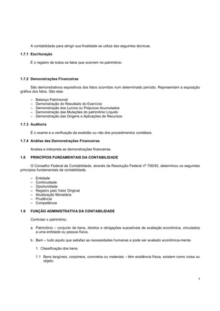 !
A contabilidade para atingir sua finalidade se utiliza das seguintes técnicas.
1.7.1 Escrituração
É o registro de todos os fatos que ocorrem no patrimônio.
1.7.2 Demonstrações Financeiras
São demonstrativos expositivos dos fatos ocorridos num determinado período. Representam a exposição
gráfica dos fatos. São elas:
– Balanço Patrimonial
– Demonstração do Resultado do Exercício
– Demonstração dos Lucros ou Prejuízos Acumulados
– Demonstração das Mutações do patrimônio Líquido
– Demonstração das Origens e Aplicações de Recursos
1.7.3 Auditoria
É o exame e a verificação da exatidão ou não dos procedimentos contábeis.
1.7.4 Análise das Demonstrações Financeiras
Analisa e interpreta as demonstrações financeiras.
1.8 PRINCÍPIOS FUNDAMENTAIS DA CONTABILIDADE
O Conselho Federal de Contabilidade, através da Resolução Federal n
o
750/93, determinou os seguintes
princípios fundamentais de contabilidade.
– Entidade
– Continuidade
– Oportunidade
– Registro pelo Valor Original
– Atualização Monetária
– Prudência
– Competência
1.9 FUNÇÃO ADMINISTRATIVA DA CONTABILIDADE
Controlar o patrimônio.
a. Patrimônio – conjunto de bens, direitos e obrigações suscetíveis de avaliação econômica, vinculados
a uma entidade ou pessoa física.
b. Bem – tudo aquilo que satisfaz as necessidades humanas e pode ser avaliado econômica-mente.
1. Classificação dos bens:
1.1 Bens tangíveis, corpóreos, concretos ou materiais – têm existência física, existem como coisa ou
objeto.
 
