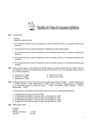 !
001. O lançamento
Diversos
a Bancos conta Movimento
a. É de segunda fórmula e pode corresponder a aviso de débito do banco e a cheques emitidos pela
empresa
b. É de segunda fórmula e pode corresponder a depósitos bancários pela empresa
c. É de terceira fórmula e pode corresponder a juros debitados pelo banco e a cheques emitidos pela
empresa
d. É de terceira fórmula e pode corresponder a aviso de crédito do banco e a depósitos efetuados pela
empresa
e. É de terceira fórmula e pode corresponder a aviso de crédito do banco e a depósitos efetuados pela
empresa
002. Certa empresa adquiriu uma máquina por 40.000. Pagou em moeda corrente 50% da compra, com 5%
de desconto e aceitou uma duplicata pela dívida dos outros 50%. Com esta operação, pode-se afirmar
que o Ativo da empresa:
a. aumentou em 40.000 d. diminuiu em 21.000
b. diminuiu em 19.000 e. aumentou em 21.000
c. aumentou em 19.000
003. A microempresa Rio, no dia 10 de maio, tinha um patrimônio formado de Caixa — 15.000, Fornecedores
— 12.000, Clientes — 4.000 e Mercadorias — 6.000. No dia 11 de maio, realizou apenas uma operação
e seu patrimônio passou a constar de Caixa — 11.000, Fornecedores -9.000, Clientes — 4.000 e
Mercadorias — 6.000.
Comparando-se o patrimônio nas duas datas, pode-se afirmar que a operação realizada foi:
a. O pagamento de dívidas no valor de 4.000
b. O recebimento de direitos no valor de 4.000, com desconto de 1.000
c. O pagamento de dívidas no valor de 3.000, com encargos de 1.000
d. O recebimento de direitos no valor de 3.000, com encargos de 1.000
e. O pagamento de dívidas no valor de 4.000, com descontos de 1.000
004. (MPU-ESAF-1 993)
Diversos
a Caixa
Móveis e Utensílios 11.100
Veículos 677.300
 