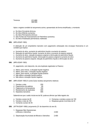 !
Terrenos 211.600
900.000
Após o registro contábil do lançamento acima, apresentado de forma simplificada, o montante:
a. Do Ativo Circulante diminuiu
b. Do Ativo Diferido aumentou
c. Do Ativo Permanente diminuiu
d. Das Fontes de Financiamento do Patrimônio aumentou
e. Do Ativo Imobilizado permaneceu inalterado
005. (MPU-ESAF-1993)
A obtenção de um empréstimo bancário com pagamento antecipado dos encargos financeiros é um
contábil que implica:
a. Aumento do ativo, aumento do patrimônio líquido e aumento do passivo
b. Redução do patrimônio líquido, aumento do ativo e aumento do passivo exigível
c. Aumento do ativo, redução do passivo exigível e diminuição do patrimônio líquido
d. Aumento do patrimônio líquido, diminuição do passivo exigível e aumento do ativo
e. Aumento do passivo exigível, redução do patrimônio líquido e diminuição do ativo
006. (MPU-ESAF-1993)
O pagamento, com desconto, de uma duplicata registrada no Passivo:
a. Altera, para menos, a situação líquida negativa
b. Altera, para mais, a situação líquida negativa
c. Altera, para menos, a situação líquida positiva
d. Não altera a situação líquida positiva
e. Não altera a situação líquida negativa
007. (MPU-ESAF-1993) A conta Caixa recebeu lançamento relativos:
1. Vendas a vista 250
2. Pagamentos de salários 80
3. Pagamento a fornecedores 160
4. Recebimento de duplicatas 400
5. Depósitos bancários 500
Sabendo-se que o saldo inicial era de 50, pode-se afirmar que falta registro de:
a. Vendas a prazo de 40 d. Compras e vendas a prazo de 100
b. Vendas a vista de 100 e. Despesas gerais incorridas de 40
c. Compras a prazo de 40
008. (AFTN-ESAF-1989) Lançamento (31 de dezembro do ano 8):
1. Despesas Não Operacionais
a Móveis e Utensílios 3.000
2. Depreciação Acumulada de Móveis e Utensílios 2.400
 