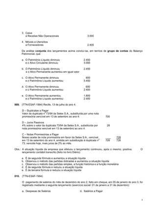 !
3. Caixa
a Receitas Não Operacionais 3.000
4. Móveis e Utensílios
a Fornecedores 2.400
Da análise conjunta dos lançamentos acima concluí-se, em termos de grupo de contas do Balanço
Patrimonial, que:
a. O Patrimônio Líquido diminuiu 2.400
e o Ativo Circulante diminuiu 3.000
b. O Patrimônio Líquido diminuiu 2.400
e o Ativo Permanente aumentou em igual valor
c. O Ativo Permanente diminuiu 600
e o Patrimônio Líquido aumentou 5.400
d. O Ativo Permanente diminuiu 600
e o Patrimônio Líquido aumentou 2.400
e. O Ativo Permanente aumentou 1.800
e o Patrimônio Líquido aumentou 2.400
009. (TTN-ESAF-1994) Recife, 13 de julho do ano 4.
D – Duplicatas a Pagar
Valor da duplicata n
o
73/94 da Setex S.A., substituída por uma nota
promissória vencível em 13 de setembro ao ano 4. 700
D – Juros Passivos
4% sobre o valor da duplicata 73/94 da Setex S.A., substituída por 28
nota promissória vencível em 13 de setembro ao ano 4.
C – Notas Promissórias a Pagar
Nosso aceite de nota promissória em favor da Setex S.A., vencível _ 728
em 13 de setembro do ano 4, emitida em substituição à duplicata n2
728 728
73, vencida hoje, mais juros de 2% ao mês.
Obs.: A situação líquida da empresa que efetuou o lançamento continuou, após o mesmo, positiva. O
lançamento contábil transcrito (feito no livro Diário):
a. É de segunda fórmula e aumentou a situação líquida
b. Observou o método das partidas dobradas e aumentou a situação líquida
c. Observou o método das partidas simples, a função histórica e a função monetária
d. É de segunda fórmula e reduziu a situação líquida
e. É de terceira fórmula e reduziu a situação líquida
010. (TTN-ESAF-1994)
O pagamento de salários do mês de dezembro do ano 2, feito em cheque, em 05 de janeiro do ano 3, foi
registrado mediante o seguinte lançamento (exercício social: 01 de janeiro a 31 de dezembro):
a. Despesas de Salários d. Salários a Pagar
 