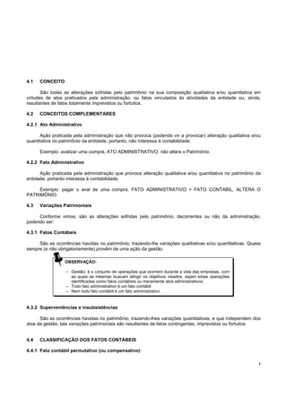 !
4.1 CONCEITO
São todas as alterações sofridas pelo patrimônio na sua composição qualitativa e/ou quantitativa em
virtudes de atos praticados pela administração, ou fatos vinculados às atividades da entidade ou, ainda,
resultantes de fatos totalmente imprevistos ou fortuitos.
4.2 CONCEITOS COMPLEMENTARES
4.2.1 Ato Administrativo
Ação praticada pela administração que não provoca (podendo vir a provocar) alteração qualitativa e/ou
quantitativa no patrimônio da entidade, portanto, não interessa à contabilidade.
Exemplo: avalizar uma compra, ATO ADMINISTRATIVO, não altera o Patrimônio.
4.2.2 Fato Administrativo
Ação praticada pela administração que provoca alteração qualitativa e/ou quantitativa no patrimônio da
entidade, portanto interessa à contabilidade.
Exemplo: pagar o aval de uma compra, FATO ADMINISTRATIVO = FATO CONTABIL, ALTERA O
PATRIMÔNIO.
4.3 Variações Patrimoniais
Conforme vimos, são as alterações sofridas pelo patrimônio, decorrentes ou não da administração,
podendo ser:
4.3.1 Fatos Contábeis
São as ocorrências havidas no patrimônio, trazendo-lhe variações qualitativas e/ou quantitativas. Quase
sempre (e não obrigatoriamente) provêm de uma ação da gestão.
4.3.2 Superveniências e insubsistências
São as ocorrências havidas no patrimônio, trazendo-lhes variações quantitativas, e que independem dos
atos da gestão, tais variações patrimoniais são resultantes de fatos contingentes, imprevistos ou fortuitos.
4.4 CLASSIFICAÇÃO DOS FATOS CONTÁBEIS
4.4.1 Fato contábil permutativo (ou compensativo)
OBSERVAÇÃO:
– Gestão: é o conjunto de operações que ocorrem durante a vida das empresas, com
as quais as mesmas buscam atingir os objetivos visados, sejam estas operações
identificadas como fatos contábeis ou meramente atos administrativos
– Todo fato administrativo é um fato contábil
– Nem todo fato contábil é um fato administrativo
 