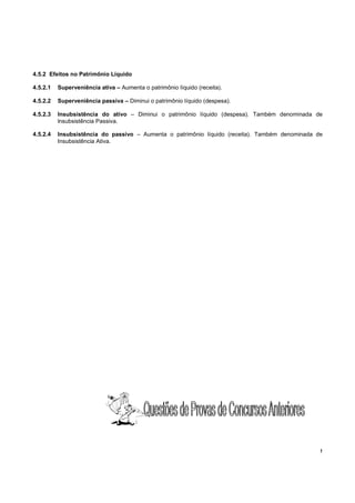 !
4.5.2 Efeitos no Patrimônio Líquido
4.5.2.1 Superveniência ativa – Aumenta o patrimônio líquido (receita).
4.5.2.2 Superveniência passiva – Diminui o patrimônio líquido (despesa).
4.5.2.3 Insubsistência do ativo – Diminui o patrimônio líquido (despesa). Também denominada de
lnsubsistência Passiva.
4.5.2.4 Insubsistência do passivo – Aumenta o patrimônio líquido (receita). Também denominada de
Insubsistência Ativa.
 