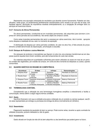 !
Representa uma apuração antecipada de resultados que deverão ocorrer futuramente. Poderão ser clas-
sificados, neste grupo, os recebimentos perfeitamente caracterizados como receita e em que não se exija, sob
hipótese alguma, devolução da importância recebida antecipadamente, ou a obrigação de entregar bens ou
serviços em exercícios futuros.
5.4.7 Consumo de Ativos Permanentes
Os ativos permanentes, constituindo-se em inversões permanentes, são adquiridos para servirem a em-
presa em vários períodos de sua existência, não sendo objeto de compra e venda.
Como estas inversões permanentes irão servir a empresa por vários exercícios, não é correto apropriar
como despesa a totalidade de seu valor no momento da aquisição.
A distribuição da despesa por vários períodos contábeis, do valor do ativo fixo, é feita através do proce-
dimento contábil denominado de depreciação, amortização e exaustão.
5.4.8 Estoque de Produtos e outros Materiais
Os estoques de produtos e mercadorias que figuram no ativo de uma empresa transformam-se em des-
pesas quando aqueles bens forem vendidos, pois são componentes do custo das vendas.
Os materiais adquiridos em quantidades suficientes pare serem utilizados as vezes em mas de um perío-
do contábil são registrados, por ocasião da compra, em conta de ativo tomando-se despesas ou custos, quando
consumidos.
5.5 QUADRO SINÓTICO DO REGIME DE COMPETÊNCIA
Ocorrência À Vista A Prazo Demonstrações
1. Despesa Atual Despesas
A Caixa
Despesas
A Despesa a Pagar
Resultado do Exercício
2. Receita Atual Caixa
A Receita
Receitas a Receber
a Receitas
Resultado do Exercício
3. Despesa Futura Despesas Antecipadas
A Caixa
Despesa Antecipada
a Despesa a Pagar
Balanço Patrimonial
4. Receita Futura Caixa
A Receita Antecipada
Valores a Receber
a Receita Antecipada
Balanço Patrimonial
5.6 TERMINOLOGIA CONTÁBIL
Considerando que a utilização de uma terminologia homogênea simplifica o entendimento e facilita a
comunicação, iremos definir a seguir alguns termos contábeis.
5.6.1 Gasto
Sacrifício financeiro com que a entidade arca para a obtenção de um produto ou serviço qualquer, sacrifí-
cio esse representado por entrega ou promessa de entrega de ativos (normalmente em dinheiro).
5.6.2 Desembolso
Pagamento resultante da aquisição do bem ou serviço. Pode ocorrer antes, durante ou após a entrada da
utilidade comprada, portanto defasada ou não do gasto.
5.6.3 Investimento
Gasto ativado em função da vida útil do bem adquirido ou dos benefícios que poderá gerar no futuro.
 