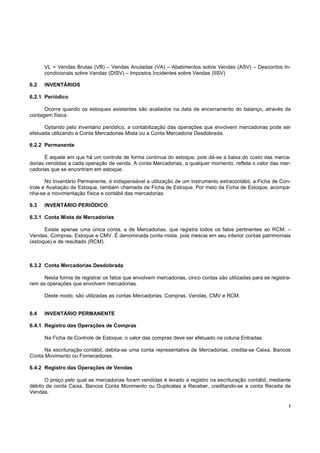 !
VL = Vendas Brutas (VB) – Vendas Anuladas (VA) – Abatimentos sobre Vendas (ASV) – Descontos In-
condicionais sobre Vendas (DISV) – Impostos Incidentes sobre Vendas (IISV)
6.2 INVENTÁRIOS
6.2.1 Periódico
Ocorre quando os estoques existentes são avaliados na data de encerramento do balanço, através da
contagem física.
Optando pelo inventário periódico, a contabilização das operações que envolvem mercadorias pode ser
efetuada utilizando a Conta Mercadorias Mista ou a Conta Mercadoria Desdobrada.
6.2.2 Permanente
É aquele em que há um controle de forma contínua do estoque, pois dá-se a baixa do custo das merca-
dorias vendidas a cada operação de venda. A conta Mercadorias, a qualquer momento, reflete o valor das mer-
cadorias que se encontram em estoque.
No Inventário Permanente, é indispensável a utilização de um instrumento extracontábil, a Ficha de Con-
trole e Avaliação de Estoque, também chamada de Ficha de Estoque. Por meio da Ficha de Estoque, acompa-
nha-se a movimentação física e contábil das mercadorias.
6.3 INVENTÁRIO PERIÓDICO
6.3.1 Conta Mista de Mercadorias
Existe apenas uma única conta, a de Mercadorias, que registra todos os fatos pertinentes ao RCM: –
Vendas, Compras, Estoque e CMV. É denominada conta mista, pois mescia em seu interior contas patrimoniais
(estoque) e de resultado (RCM).
6.3.2 Conta Mercadorias Desdobrada
Nesta forma de registrar os fatos que envolvem mercadorias, cinco contas são utilizadas para se registra-
rem as operações que envolvem mercadorias.
Deste modo, são utilizadas as contas Mercadorias, Compras, Vendas, CMV e RCM.
6.4 INVENTÁRIO PERMANENTE
6.4.1 Registro das Operações de Compras
Na Ficha de Controle de Estoque, o valor das compras deve ser efetuado na coluna Entradas.
Na escrituração contábil, debita-se uma conta representativa de Mercadorias, credita-se Caixa, Bancos
Conta Movimento ou Fornecedores.
6.4.2 Registro das Operações de Vendas
O preço pelo qual as mercadorias foram vendidas é levado a registro na escrituração contábil, mediante
débito da conta Caixa, Bancos Conta Movimento ou Duplicatas a Receber, creditando-se a conta Receita de
Vendas.
 