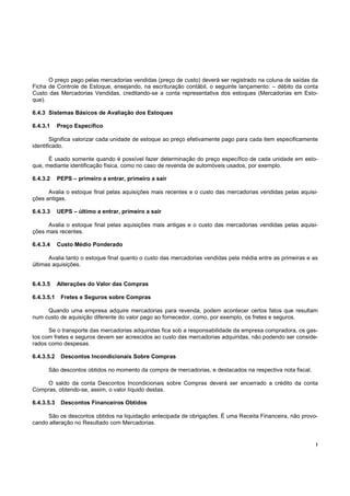 !
O preço pago pelas mercadorias vendidas (preço de custo) deverá ser registrado na coluna de saídas da
Ficha de Controle de Estoque, ensejando, na escrituração contábil, o seguinte lançamento: – débito da conta
Custo das Mercadorias Vendidas, creditando-se a conta representativa dos estoques (Mercadorias em Esto-
que).
6.4.3 Sistemas Básicos de Avaliação dos Estoques
6.4.3.1 Preço Específico
Significa valorizar cada unidade de estoque ao preço efetivamente pago para cada item especificamente
identificado.
É usado somente quando é possível fazer determinação do preço específico de cada unidade em esto-
que, mediante identificação física, como no caso de revenda de automóveis usados, por exemplo.
6.4.3.2 PEPS – primeiro a entrar, primeiro a sair
Avalia o estoque final pelas aquisições mais recentes e o custo das mercadorias vendidas pelas aquisi-
ções antigas.
6.4.3.3 UEPS – último a entrar, primeiro a sair
Avalia o estoque final pelas aquisições mais antigas e o custo das mercadorias vendidas pelas aquisi-
ções mais recentes.
6.4.3.4 Custo Médio Ponderado
Avalia tanto o estoque final quanto o custo das mercadorias vendidas pela média entre as primeiras e as
últimas aquisições.
6.4.3.5 Alterações do Valor das Compras
6.4.3.5.1 Fretes e Seguros sobre Compras
Quando uma empresa adquire mercadorias para revenda, podem acontecer certos fatos que resultam
num custo de aquisição diferente do valor pago ao fornecedor, como, por exemplo, os fretes e seguros.
Se o transporte das mercadorias adquiridas fica sob a responsabilidade da empresa compradora, os gas-
tos com fretes e seguros devem ser acrescidos ao custo das mercadorias adquiridas, não podendo ser conside-
rados como despesas.
6.4.3.5.2 Descontos Incondicionais Sobre Compras
São descontos obtidos no momento da compra de mercadorias, e destacados na respectiva nota fiscal.
O saldo da conta Descontos Incondicionais sobre Compras deverá ser encerrado a crédito da conta
Compras, obtendo-se, assim, o valor líquido destas.
6.4.3.5.3 Descontos Financeiros Obtidos
São os descontos obtidos na liquidação antecipada de obrigações. É uma Receita Financeira, não provo-
cando alteração no Resultado com Mercadorias.
 