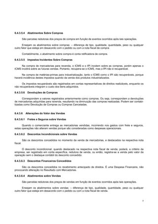 !
6.4.3.5.4 Abatimentos Sobre Compras
São parcelas redutoras dos preços de compra em função de eventos ocorridos após tais operações.
Ensejam os abatimentos sobre compras: – diferença de tipo, qualidade, quantidade, peso ou qualquer
outro fator que esteja em desacordo com o pedido ou com a nota fiscal de compra.
Contabilmente, o abatimento sobre compra é conta retificadora de compra.
6.4.3.5.5 Impostos Incidentes Sobre Compras
Na compra de mercadorias para revenda, o ICMS e o IPI incidem sobre as compras, porém apenas o
ICMS incidirá sobre as futuras vendas. Portanto, recupera-se o ICMS, mas o IPI não é recuperável.
Na compra de matérias-primas para industrialização, tanto o ICMS como o IPI são recuperáveis, porque
haverá incidência destes impostos quando da venda dos produtos industrializados.
Os impostos recuperáveis são registrados em contas representativas de direitos realizáveis, enquanto os
não recuperáveis integram o custo dos bens adquiridos.
6.4.3.5.6 Devoluções de Compras
Correspondem a valores registrados anteriormente como compras. Ou seja, correspondem a devoluções
de mercadorias adquiridas para revenda, resultando na diminuição das compras realizadas. Podem ser contabi-
lizadas como Devolução de Compras ou Compras Canceladas.
6.4.3.6 Alterações do Valor das Vendas
6.4.3.6.1 Fretes e Seguros sobre Vendas
Quando o comerciante entrega as mercadorias vendidas, incorrendo nos gastos com frete e seguros,
estas operações não alteram vendas porque são consideradas como despesas operacionais.
6.4.3.6.2 Descontos Incondicionais sobre Vendas
São os descontos concedidos no momento da venda de mercadorias, e destacados na respectiva nota
fiscal.
O desconto incondicional, quando destacado na respectiva nota fiscal de venda, poderá, a critério da
empresa, ser registrado em conta específica, redutora de venda, ou então, registra-se a venda pelo valor da
operação sem o destaque contábil do desconto concedido.
6.4.3.6.3 Descontos Financeiros Concedidos
São os descontos concedidos no recebimento antecipado de direitos. É uma Despesa Financeira, não
provocando alteração no Resultado com Mercadorias.
6.4.3.6.4 Abatimentos sobre Vendas
São parcelas redutoras dos preços de vendas em função de eventos ocorridos após tais operações.
Ensejam os abatimentos sobre vendas: – diferença de tipo, qualidade, quantidade, peso ou qualquer
outro fator que esteja em desacordo com o pedido ou com a nota fiscal de venda.
 
