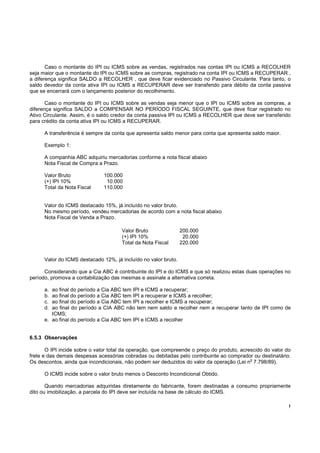 !
Caso o montante do IPI ou ICMS sobre as vendas, registrados nas contas IPI ou ICMS a RECOLHER
seja maior que o montante do IPI ou ICMS sobre as compras, registrado na conta IPI ou ICMS a RECUPERAR ,
a diferença significa SALDO a RECOLHER , que deve ficar evidenciado no Passivo Circulante. Para tanto, o
saldo devedor da conta ativa IPI ou ICMS a RECUPERAR deve ser transferido para débito da conta passiva
que se encerrará com o lançamento posterior do recolhimento.
Caso o montante do IPI ou ICMS sobre as vendas seja menor que o IPI ou ICMS sobre as compras, a
diferença significa SALDO a COMPENSAR NO PERÍODO FISCAL SEGUINTE, que deve ficar registrado no
Ativo Circulante. Assim, é o saldo credor da conta passiva IPI ou ICMS a RECOLHER que deve ser transferido
para crédito da conta ativa IPI ou ICMS a RECUPERAR.
A transferência é sempre da conta que apresenta saldo menor para conta que apresenta saldo maior.
Exemplo 1:
A companhia ABC adquiriu mercadorias conforme a nota fiscal abaixo
Nota Fiscal de Compra a Prazo.
Valor Bruto 100.000
(+) IPI 10% 10.000
Total da Nota Fiscal 110.000
Valor do ICMS destacado 15%, já incluído no valor bruto.
No mesmo período, vendeu mercadorias de acordo com a nota fiscal abaixo
Nota Fiscal de Venda a Prazo.
Valor do ICMS destacado 12%, já incluído no valor bruto.
Considerando que a Cia ABC é contribuinte do IPI e do ICMS e que só realizou estas duas operações no
período, promova a contabilização das mesmas e assinale a alternativa correta.
a. ao final do período a Cia ABC tem IPI e ICMS a recuperar;
b. ao final do período a Cia ABC tem IPI a recuperar e ICMS a recolher;
c. ao final do período a Cia ABC tem IPI a recolher e ICMS a recuperar;
d. ao final do período a CIA ABC não tem nem saldo a recolher nem a recuperar tanto de IPI como de
ICMS;
e. ao final do período a Cia ABC tem IPI e ICMS a recolher
6.5.3 Observações
O IPI incide sobre o valor total da operação, que compreende o preço do produto, acrescido do valor do
frete e das demais despesas acessórias cobradas ou debitadas pelo contribuinte ao comprador ou destinatário.
Os descontos, ainda que incondicionais, não podem ser deduzidos do valor da operação (Lei n
o
7.798/89).
O ICMS incide sobre o valor bruto menos o Desconto Incondicional Obtido.
Quando mercadorias adquiridas diretamente do fabricante, forem destinadas a consumo propriamente
dito ou imobilização, a parcela do IPI deve ser incluída na base de cálculo do ICMS.
Valor Bruto 200.000
(+) IPI 10% 20.000
Total da Nota Fiscal 220.000
 