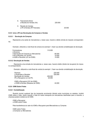 !
6.5.5 Icms e IPI nas Devoluções de Compras e Vendas
6.5.5.1 Devolução de Compras
Representa uma saída de mercadorias e, nesse caso, haverá o débito (dívida do imposto corresponden-
te).
Exemplo: utilizando a nota fiscal de compra do exemplo 1, fazer sua devida contabilização de devolução.
Fornecedores 110.000
a Diversos
a Devolução de Compras ou Mercadorias 85.000
a IPI a Recolher (c/C de IPI) 10.000
a ICMS a Recolher (c/C de ICMS) 15.000
6.5.5.2 Devolução de Vendas
Representa uma entrada de mercadorias e, nesse caso, haverá crédito (direito de recuperar) do impos-
to correspondente.
Exemplo: utilizando a nota fiscal de venda do exemplo 1, fazer sua devida contabilização de devolução.
Diversos 220.000
a Duplicatas a Receber 220.000
Devolução de Vendas 200.000
IPI a Recuperar (c/c de IPI) 20.000
ICMS a Recuperar (C/C de ICMS)
a ICMS s/Vendas (Despesa de ICMS) 24.000
6.5.6 ICMS Sobre Fretes
6.5.6.1 Contabilização
Quando ocorrer qualquer tipo de transporte envolvendo trânsito entre municípios ou estados, incidirá
ICMS sobre o frete. Assim quando o frete for sobre transporte de mercadorias destinadas para a revenda, a
empresa poderá creditar-se do ICMS.
ICMS a Recuperar
a ICMS sobre Fretes
Pela transferência do valor do ICMS a Recuperar para Mercadorias ou Compras
ICMS sobre Fretes
a Compras ou Mercadorias
8. Faturamento Bruto
a Receita de Vendas (Vb) 220.000
9. Receita de Vendas
a IPI s/Vendas (IPI Faturado) 20.000
 