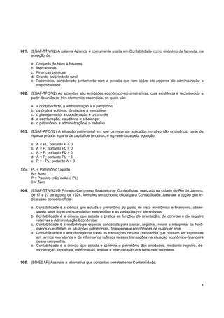 !
001. (ESAF-TTN/92) A palavra Azienda é comumente usada em Contabilidade como sinônimo de fazenda, na
acepção de:
a. Conjunto de bens e haveres
b. Mercadorias
c. Finanças públicas
d. Grande propriedade rural
e. Patrimônio, considerado juntamente com a pessoa que tem sobre ele poderes de administração e
disponibilidade
002. (ESAF-TFC/92) As aziendas são entidades econômico-administrativas, cuja existência é reconhecida a
partir da união de três elementos essenciais, os quais são:
a. a contabilidade, a administração e o patrimônio
b. os órgãos volitivos, diretivos e a executivos
c. o planejamento, a coordenação e o controle
d. a escrituração, a auditoria e o balanço
e. o patrimônio, a administração e o trabalho
003. (ESAF-AFC/92) A situação patrimonial em que os recursos aplicados no ativo são originários, parte de
riqueza própria e parte de capital de terceiros, é representada pela equação:
a. A = PL; portanto P = 0
b. A = P; portanto PL = 0
c. A > P; portanto PL > 0
d. A < P; portanto PL < 0
e. P = - PL; portanto A = 0
Obs.: PL = Patrimônio Liquido
A = Ativo
P = Passivo (não inclui o PL)
0 = Zero
004. (ESAF-TTN/92) O Primeiro Congresso Brasileiro de Contabilistas, realizado na cidade do Rio de Janeiro,
de 17 a 27 de agosto de 1924, formulou um conceito oficial para Contabilidade. Assinale a opção que in-
dica esse conceito oficial.
a. Contabilidade é a ciência que estuda o patrimônio do ponto de vista econômico e financeiro, obser-
vando seus aspectos quantitativo e especifico e as variações por ele sofridas.
b. Contabilidade é a ciência que estuda e pratica as funções de orientação, de controle e de registro
relativas à Administração Econômica.
c. Contabilidade é a metodologia especial concebida para captar, registrar, reunir e interpretar os fenô-
menos que afetam as situações patrimoniais, financeiras e econômicas de qualquer ente.
d. Contabilidade é a arte de registrar todas as transações de uma companhia que possam ser expressas
em termos monetários e de informar os reflexos dessas transações na situação econômico-financeira
dessa companhia.
e. Contabilidade é a ciência que estuda e controla o patrimônio das entidades, mediante registro, de-
monstração expositiva, confirmação, análise e interpretação dos fatos nele ocorridos.
005. (BD-ESAF) Assinale a alternativa que conceitue corretamente Contabilidade:
 