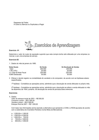 !
Despesas de Fretes
A Caixa ou Bancos ou Duplicatas a Pagar
Exercício 01
Determine o valor do custo de aquisição supondo que esta compra tenha sido efetuada por uma empresa co-
mercial, e por uma empresa de serviço.
Exercício 02
1. Dados do mês de janeiro do 1995.
Notas fiscais De Venda De Devolução de Vendas
Valor 200.000 200.000
+ IPI (10%) 20.000 20.000
(=) Total da Nota Fiscal 220.000 220.000
ICMS Destacado 30.000 30.000
2. Efetuar o devido registro na contabilidade do vendedor e do comprador, de acordo com as hipóteses abaixo
especificadas.
1a
hipótese - Contabilize as operações acima, admitindo que a devolução de venda efetuada no próprio mês;
2
a
hipótese - Contabilize as operações acima, admitindo que a devolução se refere a venda efetuada no mês
de dezembro de 19X4, portanto, de devolução de venda de períodos-base anteriores.
Exercícios
1. Dados:
Valor do estoque inicial de 2001 – R$ 500,00
Compras a prazo – R$ 2.500,00
Vendas a prazo – R$ 2.500,00
Estoque final de 2001 – R$ 1.200,00
Com base nas informações acima assinale a alternativa que apresente o CVM e o RCM apurados de acordo
com a sistemática de Inventário Periódico Conta Mista de Mercadorias
a. 1.200,00 e 1.300,00
b. 1.500,00 e 2.000,00
c. 1.800,00 e 700,00
d. 700,00 e 1.800,00
e. 600,00 e 1.000,00
 